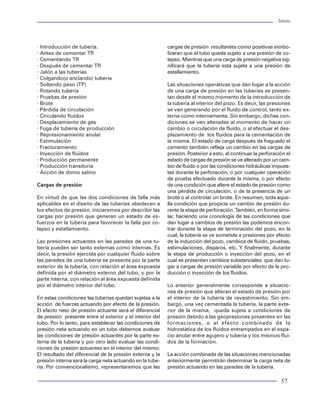 Tuberías                                                                                                                                                                                                 Tuberías




                                                                                            · Introducción de tubería.                                cargas de presión resultantes como positivas simbo-
                                                                                            · Antes de cementar TR                                    lizaran que el tubo queda sujeto a una presión de co-
                                                                                            · Cementando TR                                           lapso. Mientras que una carga de presión negativa sig-
                                                                                            · Después de cementar TR                                  nificará que la tubería esta sujeta a una presión de
                                                                                            · Jalón a las tuberías                                    estallamiento.
                                                                                            · Colgando(o anclando) tubería
                                                                                            · Soltando peso (TP)                                      Las situaciones operativas que dan lugar a la acción
                                                                                            · Rotando tubería                                         de una carga de presión en las tuberías se presen-
                                                                                            · Pruebas de presión                                      tan desde el mismo momento de la introducción de
                                                                                            · Brote                                                   la tubería al interior del pozo. Es decir, las presiones
                                                                                            · Pérdida de circulación                                  se van generando por el fluido de control, tanto ex-
                                                                                            · Circulando fluidos                                      terna como internamente. Sin embargo, dichas con-
                                                                                            · Desplazamiento de gas                                   diciones se ven alteradas al momento de hacer un
                                                                                            · Fuga de tubería de producción                           cambio o circulación de fluido, o al efectuar el des-
                                                                                            · Represionamiento anular                                 plazamiento de los fluidos para la cementación de
                                                                                            · Estimulación                                            la misma. El estado de carga después de fraguado el
                                                                                            · Fracturamiento                                          cemento también refleja un cambio en las cargas de
                                                 Fifura 39 Falla por corrosión en cople     · Inyección de fluidos                                    presión. Posterior a esto, al continuar la perforación el
                                                                                            · Producción permanente                                   estado de cargas de presión se ve alterado por un cam-
                                                                                            · Producción transitoria                                  bio de fluido o por las condiciones hidráulicas impues-
                                                                                            · Acción de domo salino                                   tas durante la perforación, o por cualquier operación
                                                                                                                                                      de prueba efectuado durante la misma, o por efecto
                                                                                            Cargas de presión                                         de una condición que altere el estado de presión como
                                                                                                                                                      una pérdida de circulación, o de la presencia de un
                                                                                            En virtud de que las dos condiciones de falla más         brote o al controlar un brote. En resumen, toda aque-
                                                                                            aplicables en el diseño de las tuberías obedecen a        lla condición que propicie un cambio de presión du-
                                                                                            los efectos de presión, iniciaremos por describir las     rante la etapa de perforación. También, en forma simi-
           Figura 37 Falla en la rosca                                                      cargas por presión que generan un estado de es-           lar, haciendo una cronología de las condiciones que
                                                                                            fuerzos en la tubería para favorecer la falla por co-     dan lugar a cambios de presión las podemos encon-
                                                                                            lapso y estallamiento.                                    trar durante la etapa de terminación del pozo, en la
                                                                                                                                                      cual, la tubería se ve sometida a presiones por efecto
                                                                                            Las presiones actuantes en las paredes de una tu-         de la inducción del pozo, cambios de fluido, pruebas,
                                                                                            bería pueden ser tanto externas como internas. Es         estimulaciones, disparos, etc. Y finalmente, durante
                                                                                            decir, la presión ejercida por cualquier fluido sobre     la etapa de producción o inyección del pozo, en el
                                                                                            las paredes de una tubería se presenta por la parte       cual se presentan cambios substanciales que dan lu-
                                                                                            exterior de la tubería, con relación al área expuesta     gar a cargas de presión variable por efecto de la pro-
                                                                                            definida por el diámetro externo del tubo, y por la       ducción o inyección de los fluidos.
                                                                                            parte interna, con relación al área expuesta definida
                                                                                            por el diámetro interior del tubo.                        Lo anterior generalmente corresponde a situacio-
                                                                                                                                                      nes de presión que alteran el estado de presión por
                                                                                            En estas condiciones las tuberías quedan sujetas a la     el interior de la tubería de revestimiento. Sin em-
                                                                                            acción de fuerzas actuando por efecto de la presión.      bargo, una vez cementada la tubería, la parte exte-
                                                                                            El efecto neto de presión actuante será el diferencial    rior de la misma, queda sujeta a condiciones de
                                                                                            de presión presente entre el exterior y el interior del   presión debido a las geopresiones presentes en las
                                                                                            tubo. Por lo tanto, para establecer las condiciones de    formaciones, o al efecto combinado de la
                                                                                            presión neta actuando en un tubo debemos evaluar          hidrostática de los fluidos entrampados en el espa-
                                                                                            las condiciones de presión actuantes por la parte ex-     cio anular entre agujero y tubería y los mismos flui-
                                               Figura 40 Agrietamiento de tubería por H2S
                                                                                            terna de la tubería y por otro lado evaluar las condi-    dos de la formación.
                                                                                            ciones de presión actuantes en el interior del mismo.
                                                                                            El resultado del diferencial de la presión externa y la   La acción combinada de las situaciones mencionadas
      Figura 38 Falla por colapso en tubería                                                presión interna será la carga neta actuando en la tube-   anteriormente permitirán determinar la carga neta de
                                                                                            ría. Por convencionalismo, representaremos que las        presión actuando en las paredes de la tubería.

48                                                                                                                                                                                                        57
 