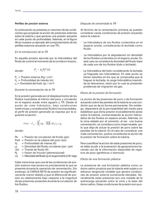 Tuberías                                                                                                                                                                                                                                 Tuberías




Perfiles de presión externa                                            Después de cementada la TR                               agrietamiento del piñón, al trabajar en ambientes
                                                                                                                                amargos. Además, al tener un piñón con problemas
A continuación se presenta un resumen de las condi-                    Al término de la cementación primaria se pueden          de cedencia (deformación plástica) existe la posibi-
ciones que propician la acción de presiones externas                   considerar varias condiciones de presión actuando        lidad de que en las operaciones de apriete y des-
sobre la tubería y que generan una presión actuante                    sobre la tubería:                                        apriete de las conexiones, no se alcance el sello
en cada punto de profundidad. Además, en la figura                                                                              adecuado en la misma.
49 se muestra un ejemplo del comportamiento de los                     × La hidrostática de los fluidos contenidos en el
perfiles externos actuando en una TR.:                                   espacio anular, considerando la lechada como           Todos los problemas de fallas en las juntas están
                                                                         fluido.                                                asociado principalmente a las características de di-
En la introducción de la TR                                                                                                     seño de la junta, tal es el caso de las siguientes ob-
                                                                       × La hidrostática por la degradación en densidad         servaciones:
Es aquella presión ejercida por la hidrostática del                      de los fluidos contenidos en el espacio anular. En
fluido de control al momento de la corrida en el pozo.                   este caso se considera la densidad del fluido base     ·   Una rosca con alta conicidad favorece la rapi-
                                                                         de cada uno de los fluidos (lodo y lechada).               dez de apriete (bajo número de vueltas), a ex-
                                                                                                                                    pensas de propiciar el riesgo de una falla por         Figura 35 Falla en el roscado de la tubería
donde:                 Pe = hzPf710                                    × La hidrostática del lodo considerando la lechada           salto de la rosca.
                                                                         ya fraguada (sin hidrostática). En este punto se
Pe = Presión externa (Kg / cm2)                                          tienen estudios en los que se comprueba que al         ·   Conforme la altura de una rosca se incrementa,
h2 = Profundidad de interés (m)                                          fraguar la lechada, la carga hidrostática trasmiti-        la posibilidad de salto se decrementa. Sin em-
rf = Densidad del lodo (gr / cm3)                                        da se desvanece, razón por lo cual se presentan            bargo, ante esta situación, el área de la sección
                                                                         problemas de migración de gas.                             crítica de la junta y su eficiencia a la tensión-
Durante la cementación de la TR                                                                                                     compresión, también se decrementa.
                                                                       Efecto de la presión de formación
Es la presión generada por el desplazamiento de los                                                                             ·   La condición de diseño más contradictoria en
fluidos inyectados al interior del pozo y circulando                   La acción de las presiones de poro o de formación            una junta es la situación de contar con un dise-
en el espacio anular entre agujero y TR. Desde el                      actuando sobre las paredes de la tubería es una con-         ño que mantenga un alto sello a la presión (lo
punto de vista hidráulico, bajo condiciones                            dición que se da en forma permanente. Sin embar-             cual requiere una alta interferencia ) con la ne-
isotérmicas y considerando fluidos incompresibles,                     go, dependerá de la permeabilidad del medio para             cesidad de mantener un bajo nivel de esfuerzos
el perfil de presión generado se expresa por la si-                    establecer que dicha presión invariablemente actúe           para evitar el problema de agrietamiento por H2S
guiente ecuación:                                                      sobre la tubería, contrarrestando la acción hidros-          o para evitar la cedencia del piñón.
                                                                       tática de los fluidos en espacio anular. Además, en
                           j=Nf
                                                                       la zona aislada por el cemento, al ser una buena         Ejemplos de fallas en tubulares                            Figura 36 Rompimiento de piñón en tubería
            Pe(h) = Pwh + Σ hjρj + ΣΣ ∆HI fIJ v2ijρj                   cementación, se considera como impermeable, por
                           j=1

                                                                       lo que deja de actuar la presión de poro sobre las       La ocurrencia de fallas en las tuberías y juntas du-     dado para predecir el desempeño mecánico de
donde:                                                                 paredes de la tubería. En el caso de considerar una      rante las operaciones de perforación, terminación y      las juntas. La industria ha realizado esto y ha fun-
                                                                       mala cementación, podría considerase la acción de        reparación de pozos son variadas. Traen consigo el       dado proyectos de investigación a través del API
Pe         = Presión de circulación de fondo (psi)                     la presión de formación sobre la tubería.                retraso en los programas operativos e incrementan        y de la DEA (Drilling Engineering Association) para
Pwh        = Presión en la cabeza del pozo (psi)                                                                                los costos asociados al pozo. Ejemplos de fallas ocu-    formular y validar modelos analíticos aproxima-
hj         = Profundidad de interes (ft)                               Para cuantificar la acción de estas presiones de poro,   rridas en diferentes pozos en los elementos              dos para las conexiones API. En el caso de las
rj         = Densidad del fluido circulante (psi / pie)                se debe acudir a la evaluación de geopresiones ha-       tubulares se muestran en las figuras 35 a 49.            conexiones premium (o propietarias ), los fabri-
Dhi        = Tirante de fluido (ft)                                    ciendo uso de la información disponible de regis-                                                                 cantes necesitan proporcionar estas capacidades
fij        = Factor de fricción (adimensional)                         tros de pozo (geofísicos o sísmicos).                    Resistencia en las juntas                                a la industria, de sus propias conexiones, a fin de
vij        = Velocidad del fluido (j) en la geometria (i) (ft / seg)                                                                                                                     que los usuarios las seleccionen apropiadamente
                                                                       Efecto de una formación plástica                         La amplia gama de conexiones roscadas que exis-          para fines de diseño en un pozo.
Cabe mencionar que una de las condiciones de pre-                                                                               ten actualmente para la industria petrolera indica que
sión externa mas severa es precisamente la que se                      La presencia de una formación plástica como un           no hay una junta perfecta. Esto es verdadero de-         A continuación, se describen algunos de los mode-
presenta durante la operación de cementación. Sin                      domo salino propicia que la tubería esté sujeta a un     bido a que cada una tiene su propia resistencia y        los analíticos que se han propuesto para evaluar la
embargo, la CARGA NETA de presión es significati-                      esfuerzo tangencial variable que genera condicio-        debilidad. Son aplicables para ciertas condiciones       resistencia a determinadas cargas de algunas co-
vamente menor debido a que el diferencial de pre-                      nes de presión externa sumamente elevadas. Ge-           de servicio. Una resistencia en un caso, puede ser       nexiones roscadas.
sión es relativamente bajo respecto a la magnitud                      neralmente estas presiones son una medida de la          una debilidad en otras situaciones. Esto es una
de las presiones presentes durante la circulación de                   sobrecarga actuando entre la cima y la base del          razón del porque se requiere de un modelo vali-
los fluidos.                                                           domo salino. Estas condiciones de presión son pun-

58                                                                                                                                                                                                                                        47
 