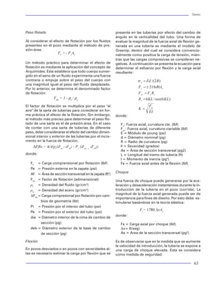 Tuberías                                                                                                                                                                                                                                 Tuberías




                                                                                                                            Peso flotado                                               presenta en las tuberías por efecto del cambio de
                                                                 r = Radio interior (pg)
                                                                  i                                                                                                                    ángulo en la verticalidad del tubo. Una forma de
                                                                 r = Radio exterior (pg)                                    Al considerar el efecto de flotación por los fluidos       evaluar la magnitud de la fuerza axial de flexión ge-
                                                                  e
                                                                                                                            presentes en el pozo mediante el método de pre-            nerada en una tubería es mediante el modelo de
                                                                 r = Radio (pg)                                             sión-área:                                                 Greenip, dentro del cual se considera convencio-
                                                                                                                                                  FF = - PeAf                          nalmente como positiva la carga de tensión, mien-
                                                                 s = Esfuerzo trangencial (psi)
                                                                   T                                                                                                                   tras que las cargas compresivas se consideran ne-
                                                                                                                            Un método práctico para determinar el efecto de            gativas. A continuación se presenta la ecuación para
                                                          Ecuación del Modelo Triaxial                                      flotación es mediante la aplicación del concepto de        determinar el esfuerzo por flexión y la carga axial
                                                            σVME = σ 2A + (C1 PI+C2 PE ) σA + C3 P 2I + C4 PE2 + C5 PI PE   Arquímides. Este establece que todo cuerpo sumer-          resultante:
                                                                                                                            gido en el seno de un fluido experimenta una fuerza
                                                                                                                            contraria o empuje sobre el peso del cuerpo con
                                                          donde:                                                            una magnitud igual al peso del fluido desplazado.
                                                                                 (d / t ) 2                                 Por lo anterior, se determina el denominado factor
                                                                      C =                                                   de flotación:
                                                                               2 (d / t - 1 )
                                                                                                                                               Fflo = 1 - ρf / ρa
                                                                      C 1 =2 - C
 Figura 30 Representación de los esfuerzos equiva-
                                                                      C 2 =C                                                El factor de flotación se multiplica por el peso "al
 lentes (Axial, radial y tangencial)
                                                                                                                            aire" de la sarta de tuberías para considerar en for-
                                                                      C3      = C 2 - C +1
esfuerzo equivalente que pudiera experimentar una                                                                           ma práctica el efecto de la flotación. Sin embargo,        donde:
tubería sería de una magnitud equivalente a la                        C       =C                                            el método más preciso para determinar el peso flo-
                                                                          4
cedencia del material. Sin embargo, es preciso apun-                                                                        tado de una sarta es el de presión-área. En el caso           Fx: Fuerza axial, curvatura cte. (lbf)
                                                                      C 5 = - 2 C2 +C
tar que esta consideración implica suponer que la                                                                           de contar con una sarta de tuberías de diferente              Fxv: Fuerza axial, curvatura viariable (lbf)
acción de un esfuerzo monoaxial como es la                            t       = espesor(pg)                                 peso, debe considerarse el efecto del cambio dimen-           E = Módulo de young (psi)
cedencia, represente la acción de los tres esfuerzos                   d = diámetro exteriorpg)
                                                                                           (                                sional interior y exterior de las tuberías por el incre-      d = Diámetro nominal (pg)
principales actuando en un material simultáneamen-                                                                          mento en la fuerza de flotación.                              R = Radio de curvatura (pg)
                                                                 s            = Esfuerzo triaxial equivalente (psi)
te. Lo anterior significa que estamos aceptando                    VME                                                           ∆Fflo = π/4(pi(d2ia - d2ib) - Pe (d2ea _ d2eb))          q = Severidad (grados)
como criterio de falla, una vez más, a la cedencia                                                                                                                                        As = Área de sección transversal (pg2)
                                                          El modelo anterior queda representado mediante las                donde:
del material.                                                                                                                                                                             L = Longitud del tramo de tubería (ft)
                                                          variables de presión externa, presión interna, esfuer-
                                                                                                                                                                                          I = Momento de inercia (pg4)
                                                          zo axial, delgadez y cedencia del material.
Una forma alterna de representar el modelo triaxial                                                                            FF = Carga comprensional por flotación (lbf)               Fa = Fuerza axial antes de la flexión (lbf)
de Von Mises para su aplicación en el campo de                                                                                 Pe = Presión externa en la zapata (psi)
                                                          A fin de determinar la resistencia de las tuberías con
ingeniería, ha sido resultado de simplificar, a partir                                                                                                                                 Choque
                                                          este modelo triaxial, se realizan las siguientes con-                Af = Área de sección transversal en la zapata (ft2)
de la misma teoría clásica de la elasticidad, el signi-
                                                          sideraciones, o lo que algunos han llamado proce-                    Fflo = Factor de flotación (adimensional)
ficado de los esfuerzos tangenciales y radiales me-                                                                                                                                    Una fuerza de choque puede generarse por la ace-
                                                          dimiento de NORMALIZACIÓN:
diante las ecuaciones de Lamé:                                                                                                 rf = Densidad del fluido (gr/cm3)                       leración y desaceleración instantáneas durante la in-
                                                                                                                               ra = Densidad del acero (gr/cm3)                        troducción de la tubería en el pozo (corrida). La
                                                          1) Para evaluar la capacidad de resistencia a la
                                                                                                                                                                                       magnitud de la fuerza axial generada puede ser de
                                                             falla por colapso:                                                DFflo = Carga compresional por flotación por cam-
                                                                                                                                                                                       importancia para fines de diseño. Por esto debe es-
                                                                                                                                      bios de geometría (lbt)                          timularse basándose en la teoría elástica:
                                                             Suponer la NO existencia de presión por el in-
                                                                                                                               Pi = Presión por el interior del tubo (psi)
                                                             terior de la tubería.                                                                                                                    Fs= 1780 ∆vAs
                                                                                                                               Pe = Presión por el exterior del tubo (psi)
                                                                                                                                                                                       donde:
                                                             Simplificar en términos de presión externa la                     dia = Diámetro interior de la cima de cambio de
                                                             ecuación del modelo triaxial.                                            sección (pg)                                        Fs = Carga axial por choque (lbf)
donde:                                                                                                                         deb = Diámetro exterior de la base de cambio               Dv= ft/seg)
                                                             Resolver la ecuación cuadrática resultante.
                                                                                                                                      de sección (pg)                                     As = Area de la sección transversal (pg2)
           sR = Esfuerzo radial (psi)
                                                             El resultado de lo anterior representa en forma
                                                                                                                            Flexión                                                    Es de observarse que en la medida que se aumente
           P = Presión interna (psi)                         gráfica una elipse cuyo contorno simboliza la re-
                                                                                                                                                                                       la velocidad de introducción, la tubería se expone a
            I                                                sistencia al colapso para las diferentes condicio-             En pozos desviados o en pozos con severidades al-
           P = Presión externa (psi)                                                                                                                                                   una carga de choque elevada. Esta se considera
                                                             nes de esfuerzo axial. Para fines prácticos se uti-            tas es necesario estimar la carga por flexión que se
            E                                                                                                                                                                          como medida de seguridad.

42                                                                                                                                                                                                                                        63
 