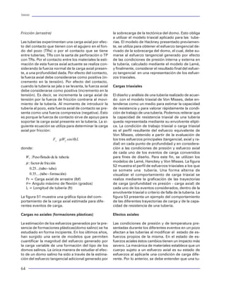 Tuberías                                                                                                                                                                                                                            Tuberías




Fricción (arrastre)                                       la sobrecarga de la tectónica del domo. Esto obliga         Modelo biaxial                                                                        PRESION
                                                          a utilizar el modelo triaxial aplicado para las tube-
Las tuberías experimentan una carga axial por efec-       rías. El modelo de Hackney presentado previamen-            Un modelo simplificado a partir de la teoría de la                                                 TENSION- P.I.
to del contacto que tienen con el agujero en el fon-      te, se utiliza para obtener el esfuerzo tangencial de-      distorsión máxima de deformación y trabajado en                      COMPRESIO
do del pozo (TRs) o por el contacto que se tiene          rivado de la sobrecarga del domo, el cual, debe su-         dos dimensiones fue desarrollado por Nadia y acep-                   N-P.I.
entre tuberías, TRs con la sarta de perforación o TP      marse al esfuerzo tangencial generado por efecto            tada por el API para representar la resistencia al co-
con TRs. Por el contacto entre los materiales la esti-    de las condiciones de presión interna y externa en          lapso y el estallamiento de las tuberías sujetas a un
mación de esta fuerza axial actuante se realiza con-      la tubería, calculado mediante el modelo de Lamé,           esfuerzo axial variable (diferente de 0). El modelo
siderando la fuerza normal de la carga axial presen-      y finalmente, considerar el resultado final del esfuer-     considera la acción de los esfuerzos axiales y
                                                                                                                                                                                                                                    AXIAL
te, a una profundidad dada. Por efecto del contacto,      zo tangencial en una representación de los esfuer-          tangenciales mucho mayores a los radiales. Su for-
la fuerza axial debe considerarse como positiva (in-      zos triaxiales.                                             ma matemática es la siguiente:                             COMPRESION-
                                                                                                                                                                                 COLAPSO                           TENSION-
cremento en la tensión). Por efecto del contacto,                                                                                                                                                                  COLAPSO
cuando la tubería se jala o se levanta, la fuerza axial   Cargas triaxiales
debe considerarse como positiva (incremento en la
tensión). Es decir, se incrementa la carga axial de       El diseño y análisis de una tubería realizado de acuer-
                                                                                                                      donde:
tensión por la fuerza de fricción contraria al movi-      do con el modelo triaxial de Von Misses, debe en-
miento de la tubería. Al momento de introducir la         tenderse como un medio para estimar la capacidad                  s = Esfuerzo axial equivalente (psi)                 Figura 29 Comportamiento del modelo biaxial
tubería al pozo, esta fuerza axial de contacto se pre-    de resistencia y para valorar rápidamente la condi-                  Ae

senta como una fuerza compresiva (negativa). Esto         ción de trabajo de una tubería. Podemos reiterar que              s = Cedencia (psi)
                                                                                                                               y
es porque la fuerza de contacto sirve de apoyo para       la capacidad de resistencia triaxial de una tubería                                                                    propuesto una buena cantidad de teorías encamina-
                                                                                                                            s = Esfuerzo axial (psi)                             das a resolver o plantear mediante el uso de modelos
soportar la carga axial presente en la tubería. La si-    queda representada mediante su envolvente elípti-                    A

guiente ecuación se utiliza para determinar la carga      ca. La condición de trabajo triaxial o carga triaxial                                                                  matemáticos la predicción de la resistencia de un
axial por fricción:                                       es el perfil resultante del esfuerzo equivalente de         Su aplicación ha sido orientada más a la represen-         material ante la imposición de diferentes esfuerzos.
                                                          Von Misses, obtenido a partir de la evaluación de           tación del colapso bajo la carga axial variable. Y se      Con este propósito, habremos de considerar una de
                        Fr µWf sin(θ)L                    los tres esfuerzos principales (tangencial, axial y ra-     utiliza asignando en las ecuaciones de colapso una         las teorías más fundamentadas y utilizadas en la teo-
                                                          dial) en cada punto de profundidad y en considera-          cedencia equivalente calculada a partir de la ecua-        ría clásica de la elasticidad para cuantificar la magni-
donde:                                                    ción a las condiciones de presión y esfuerzo axial          ción anterior.                                             tud de los esfuerzos que toman lugar en un material
                                                          de cada uno de los eventos de carga convenidos                                                                         para hacerlo fallar. Esta teoría se denomina “de la dis-
     : : Peso flotado de la tubería                       para fines de diseño. Para este fin, se utilizan los        La gráfica biaxial presentada en la figura 29 muestra el   torsión de la energía de deformación máxima” pro-
                                                                                                                      comportamiento de disminución de la resistencia al         puesta inicialmente por Henckey Von Mises. Dicha teo-
       I



     µ : factor de fricción                               modelos de Lamé, Hanckey y Von Misses. La figura
                                                          52 muestra el perfil de esfuerzos triaxiales a los que      colapso para tuberías sujetas a un esfuerzo axial ma-      ría estipula que existe un esfuerzo equivalente a partir
        0.25...(tubo - tubo)                              se somete una tubería. Una forma alterna de                 yor a cero (tensión en cuarto cuadrante), situación que    del cual los tres esfuerzos principales actuando en un
        0.35....(tubo - formación)                        visualizar el comportamiento de carga triaxial se           cambia en esfuerzos axiales menores a cero (compre-        material están en equilibrio, ver figura 30. Su repre-
     Fr = Carga axial de arrastre (lbf)                   realiza mediante la graficación de las trayectorias         sión tercer cuadrante). El resultado de esta predicción    sentación en coordenadas cilíndricas y aplicado para
     q= Angulo máximo de flexión (grados)                 de carga (profundidad vs presión - carga axial) de          de pérdida o ganancia de resistencia ha estado sujeta      una tubería es:
     L = Longitud de tubería (ft)                         cada uno de los eventos considerados, dentro de la          a controversia, en virtud de no contar con pruebas
                                                                                                                      exhaustivas que corroboren lo anterior. Se considera
                                                          envolvente triaxial o criterio de falla de la tubería. La                                                               σ 2VME = 1/2 { (σA - σT)2 + (σT -σR )2 + (σR -σA)2 }
La figura 51 muestra una gráfica típica del com-          figura 53 presenta un ejemplo del comportamiento            que un solo +10% en resistencia se puede obtener
portamiento de la carga axial estimada para dife-         de las diferentes trayectorias de carga y de la capa-       bajo compresión. Y por tensión puede considerarse
rentes eventos de carga.                                  cidad de resistencia de una tubería.                        una pérdida total en resistencia.                          donde:
                                                                                                                                                                                       s        : Esfuerzo equivalente de Von Mises (psi)
Cargas no axiales (formaciones plásticas)                 Efectos axiales                                             Modelo triaxial                                                     VME

                                                                                                                                                                                       s : Essfuerzo Axial (psi)
La estimación de los esfuerzos generados por la pre-      Las condiciones de presión y de temperatura pre-            En los conceptos definidos anteriormente la resisten-               A

                                                                                                                      cia de las tuberías quedó representada mediante un               s : Esfuerzo Radial (psi)
sencia de formaciones plásticas(domo salino) se ha        sentadas durante los diferentes eventos en un pozo                                                                              R

estudiado en forma incipiente. En los últimos años,       afectan a las tuberías al modificar el estado de es-        modelo cuya validez de aplicación se considera
                                                                                                                                                                                       s : Esfuerzo Trangencial (psi)
han surgido una serie de modelos que permiten             fuerzos propios de la misma. En el estado de es-            MONOAXIAL o UNIAXIAL. Es decir, la falla del mate-                  T

cuantificar la magnitud del esfuerzo generado por         fuerzos aciales éstos cambios tienen un impacto más         rial ocurre bajo la acción de un esfuerzo actuando en
                                                                                                                      un solo plano del material. No toma en cuenta la ac-       A fin de aplicar el modelo de Von Mises para deter-
la carga variable de una formación del tipo de los        severo. La mecánica de materiales establece que un                                                                     minar la resistencia de los elementos tubulares, se
domos salinos. La única manera de estudiar el efec-       cuerpo sujeto a un esfuerzo axial es su estado de           ción de otros esfuerzos actuantes en el cuerpo del
                                                                                                                                                                                 consideró que el esfuerzo equivalente se represen-
to de un domo salino ha sido a través de la estima-       esfuerzos al aplicarle una condición de carga dife-         material. Sin embargo, las causas de una falla de un
                                                                                                                                                                                 ta por la cedencia del material. Es decir, el máximo
ción del esfuerzo tangencial adicional generado por       rente. Por lo anterior, se debe entender que una tu-        material han sido extensamente estudiados. Se han


64                                                                                                                                                                                                                                       41
 
