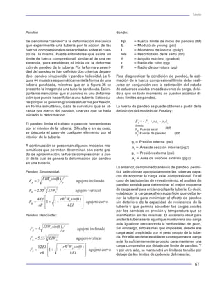Tuberías                                                                                                                                                                                                                               Tuberías




P0 - Resistencia al colapso para un tubo de geome-       esta deformación es función de la curvatura del agu-              Pandeo                                                   donde:
tría perfecta (psi)                                      jero y del peso que soporta la tubería (carga axial).
PE - Resistencia al colapso elástico (psi)               La magnitud de la deflexión (deformación de                       Se denomina "pandeo" a la deformación mecánica              Fp      = Fuerza límite de inicio del pandeo (lbf)
PPE - Resistencia al colapso elástico - plástico (psi)   ovalamiento homogéneo), depende básicamente del                   que experimenta una tubería por la acción de las            E       = Módulo de young (psi)
r - Radio en una localización angular exterior (pg)      diámetro exterior y del espesor del tubo. La reduc-               fuerzas compresionales desarrolladas sobre el cuer-         I       = Momento de inercia (pulg4)
R - Radio exterior nominal (pg)                          ción en el diámetro del tubo es el resultado de la                po de la misma. Puede entenderse que existe un              We      = Peso flotado de la sarta (lbf)
S - Relación de ovalamiento                              deflexión. En la figura 26 se muestran las deforma-               límite de fuerza compresional, similar al de una re-        q       = Ángulo máximo (grados)
t - Espesor (pg)                                         ciones que sufre el tubo.                                         sistencia, para establecer el inicio de la deforma-         r       = Radio del tubo (pg)
Y - Esfuerzo de cedencia (psi)                                                                                             ción de pandeo de la tubería. Por la forma y severi-        R       = Radio de curvatura (pg)
u2 - Deformación del diámetro nominal exterior                           tubo real
                                                                                                                           dad del pandeo se han definido dos criterios de pan-
n - Relación de Poisson                                                                                                    deo: pandeo sinuosoidal y pandeo helicoidal. La fi-      Para diagnosticar la condición de pandeo, la esti-
q - Posición angular                                                                                                       gura 44 muestra esquemáticamente la forma de una         mación de la fuerza compresional límite debe reali-
                                                                                                                           tubería pandeada, mientras que en la figura 36 se        zarse en conjunción con la estimación del estado
                                                                                                 Deformación debido a la
El modelo de Issa modificado a las condiciones de                                                   presión diferencial
                                                                                                                           presento la imagen de una tubería pandeada. Es im-       de esfuerzos axiales en cada evento de carga, debi-
pruebas al colapso de las tuberías propietarias de                                                                         portante mencionar que el pandeo es una deforma-         do a que en todo momento se pueden alcanzar di-
TAMSA para los grados TAC puede ser evaluado                                                                               ción que puede hacer fallar a una tubería. Esto ocu-     chos límites de pandeo.
mediante la adecuación de las constantes A,B y C. En                                                                       rre porque se generan grandes esfuerzos por flexión,
este caso las constantes se presentan en la tabla 5.                                                                       en forma simultánea, dada la curvatura que se al-        La fuerza de pandeo se puede obtener a partir de la
                                                                                                                           canza por efecto del pandeo, una vez que se halla        definición del modelo de Pasalay:
                                                                                                          tubo ideal
Las ecuaciones que siguen rigiendo son las ya                                                                              iniciado la deformación.
indicadas por Issa, pero con las constantes                                                                                                                                                     FB= - Fa +piAi - peAe
modificadas para tuberías TAC como se indica a                                                                             El pandeo limita el trabajo o paso de herramientas
                                                                                       Deformación debido a la                                                                                  donde:
continuación.                                                                                                              por el interior de la tubería. Dificulta o en su caso,               FB: Fuerza axial   (lbf)
                                                                                     curvatura del agujero y peso
                                                                                                                           se descarta el paso de cualquier elemento por el                     Fa: Fuerza de pandeo     (lbf)
                                                                                                                           interior de la tubería.
                                                            Figura 26 Sección transversal de un tubo
Tabla 5. Constantes del Modelo de Issa.                                                                                                                                                       pi = Presión interna (psi)
                                                                                                                           A continuación se presentan algunos modelos ma-
                                                                                                                                                                                              Ai = Área de sección interna (pg2)
                                           Modelo        Existen dos modelos para evaluar la deflexión de una              temáticos que permiten determinar, con cierto gra-
  Constante     Modelo original                                                                                                                                                               pe = Presión externa (psi)
                                          modificado     tubería sujeta a cargas axiales y de presión. El mo-              do de aproximación, la fuerza compresional a par-
                                                         delo de Freda Akgun y Billy Joe Mitchell28 evalúa la              tir de la cual se genera la deformación por pandeo                 Ae = Área de sección externa (pg2)
           A1        7.0333                 7.0422       reducción del diámetro del tubo por efecto de la ten-             en una tubería.
           A2        0.1295                 0.1140       sión y la flexión generada en el caso de pozos des-                                                                        Lo anterior, denominado análisis de pandeo, permi-
                                                         viados. En la figura 27 se muestra el comportamien-               Pandeo Sinuosoidal:                                      tirá seleccionar apropiadamente las tuberías capa-
           A3        12.3298               17.0580       to del modelo de Akgun y Mitchell para determinar                                                                          ces de soportar la carga axial compresional. En el
           B1        0.1648                 0.1970       la deformación de los tubos considerando varios                                                                            caso de las tuberías de revestimiento, el análisis de
                                                         ángulos de severidad en el pozo (pata de perro) y su-                                                                      pandeo servirá para determinar el mejor esquema
           B2        0.5972                 0.6060
                                                         jeto a diferentes cargas axiales en diferentes grados                                                                      de carga axial para anclar o colgar la tubería. Es decir,
           B3        0.7618                 0.8190       API de tuberías.                                                                                                           establecer la carga axial en superficie que debe te-
                                                                                                                                                                                    ner la tubería para minimizar el efecto de pandeo
           C1        0.8123                 2.0310
                                                         Por otro lado, Akgun49 propuso un nuevo modelo                                                                             sin deterioro de la capacidad de resistencia de la
           C2        -1.1272               -8.3030                                                                                                                                  tubería y que permita absorber las cargas axiales
                                                         para determinar la reducción del diámetro de un
                                                         tubo por efecto de la carga de presión diferencial                                                                         por los cambios en presión y temperatura que se
                                                         manifestada en la cara externa del mismo.                         Pandeo Helicoidal:                                       manifiestan en las mismas. El escenario ideal para
Efecto de cargas combinadas                                                                                                                                                         anclar la tubería sería aquel que mantuviera una carga
                                                         La ecuación diferencial que modela la deflexión de                                                                         axial igual con cero en toda la profundidad del pozo.
Las tuberías se deforman cuando son colocadas en         una sección circular del tubo (90º) es:                                                                                    Sin embargo, esto es más que imposible, debido a la
pozos altamente desviados debido a los esfuerzos                                                                                                                                    carga axial propiciada por el peso propio de la tube-
a los que se somete el tubo, independientemente                                                                                                                                     ría. Por ello se debe establecer un esquema de carga
de las imperfecciones generadas durante el proce-                                                                                                                                   axial lo suficientemente propicio para mantener una
so de fabricación. La sección transversal del tubo                                                                                                                                  carga compresiva por debajo del límite de pandeo. Y
cambia a una forma elíptica. La fuerza que provoca                                                                                                                                  y por otro lado, se mantendrá un límite de tensión por
                                                                                                                                                                                    debajo de los límites de cedencia del material.

38                                                                                                                                                                                                                                      67
 