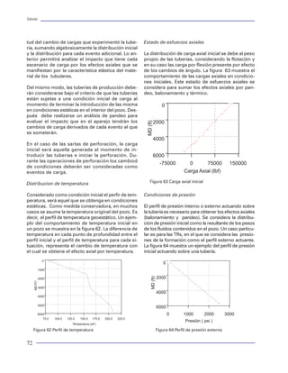 Tuberías                                                                                                                                                                                                                                                    Tuberías




tud del cambio de cargas que experimentó la tube-                        Estado de esfuerzos axiales                                Cedencia                                                                de revestimiento, tuberías de producción y sartas
ría, sumando algebraicamente la distribución inicial                                                                                                                                                        de perforación que se utilizan en la industria petro-
y la distribución para cada evento adicional. Lo an-                     La distribución de carga axial inicial se debe al peso     Para entender el comportamiento de falla iniciare-                      lera. Como el material de fabricación de las tuberías
terior permitirá analizar el impacto que tiene cada                      propio de las tuberías, considerando la flotación y        mos por definir el concepto de cedencia o fluencia,                     es el acero, a nivel de fabricación se producen dife-
escenario de carga por los efectos axiales que se                        en su caso las carga por flexión presente por efecto       que es aquella propiedad o condición del material                       rentes tipos de acero que están regulados por los
manifiestan por la característica elástica del mate-                     de los cambios de ángulo. La figura 63 muestra el          para soportar la deformación elástica, o bien, la re-                   estándares. Para establecer la cedencia de un ace-
rial de los tubulares.                                                   comportamiento de las cargas axiales en condicio-          sistencia que opone el material a la deformación ante                   ro, el API recomienda que se realice una prueba de
                                                                         nes iniciales. Este estado de esfuerzos axiales se         la exposición de una carga. Se dice que un material                     tensión sobre un especimen. A partir de ésta se debe
Del mismo modo, las tuberías de producción debe-                         considera para sumar los efectos axiales por pan-          alcanza la cedencia o fluencia cuando experimenta                       medir la deformación generada hasta alcanzar la
rán considerarse bajo el criterio de que las tuberías                    deo, balonamiento y térmico.                               una carga que le provoca una deformación perma-                         fractura del mismo. Se establece que la cedencia
están sujetas a una condición inicial de carga al                                                                                   nente. Es decir, el material se comporta plásticamen-                   del material es el esfuerzo de tensión aplicado cuan-
momento de terminar la introducción de las misma                                                                                    te o se dice que tiene fluencia. Antes de esta defor-                   do alcanza el 0.5% de deformación. Este valor de
en condiciones estáticas en el interior del pozo. Des-                                                                              mación, al liberar la carga, el material recupera su                    deformación es ligeramente superior al límite elás-
pués debe realizarse un análisis de pandeo para                                                                                     estado original. Se dice entonces que el material es                    tico. Este porcentaje es aplicable para los aceros API
evaluar el impacto que en el aparejo tendrán los                                                                                    elástico. El punto a partir del cual el material se frac-               denominados H-40, J-55, K-55, N-80, C-75, L-80 y
cambios de carga derivados de cada evento al que                                                                                    tura o se rompe, se dice que alcanza su ultimo valor                    C-95. Para aceros P-110, Q-125, el API considera una
se someterán.                                                                                                                       de resistencia a la cedencia. La figura 19 muestra el                   deformación del 0.65% para establecer la cedencia
                                                                                                                                    comportamiento de deformación-carga para deter-                         de estos materiales.
En el caso de las sartas de perforación, la carga                                                                                   minar la fluencia o cedencia de un material (acero).
inicial será aquella generada al momento de in-                                                                                                                                                             La cedencia se mide en unidades de fuerza por uni-
troducir las tuberías e iniciar la perforación. Du-                                                                                 El API como órgano normativo en el ámbito inter-                        dad de área (psi), que significa la fuerza aplicada en
rante las operaciones de perforación los cambiod                                                                                    nacional, ha establecido estándares para medir la                       el área de exposición del material para hacer ceder
de condiciones deberán ser consideradas como                                                                                        cedencia de los aceros con los cuales se fabrican                       al mismo. Es decir, aquel esfuerzo aplicado para al-
eventos de carga.                                                                                                                   los tubulares denominados OCTG ( Oil Country                            canzar la deformación establecida. La nomenclatu-
                                                                                                                                    Tubular Goods ), que no son más que las tuberías                        ra recomendada por el API para identificar los dife-
Distribucion de temperatura                                                Figura 63 Carga axial inicial                                                                                                                rentes tipos de acero se define por una
                                                                                                                                                                                                                        letra seguida por un número. La letra
                                                                                                                                                                       Esfuerzo - Deformación
Considerado como condición inicial el perfir de tem-                     Condiciones de presión                                                                                                                         simboliza el tipo de acero, y el número y
peratura, será aquel que se obtenga en condiciones                                                                                                                                                                      la magnitud de la cedencia del material
estáticas. Como medida conservadora, en muchos                           El perfil de presión interno o externo actuando sobre                             100                                                          expresada en miles de libras por pulga-
casos se asume la temperatura original del pozo. Es                      la tubería es necesario para obtener los efectos axiales                                                                                       da cuadrada (psi). Ejemplificando: un
                                                                                                                                                           90
decir, el perfil de temperatura geoestático. Un ejem-                    (balonamiento y pandeo). Se considera la distribu-                                                                                             acero denominado N-80 tiene una
plo del comportamiento de temperatura inicial en                         ción de presión inicial como la resultante de los pesos                           80                                                           cedencia de 80000 psi.
un pozo se muestra en la figura 62. La diferencia de                     de los fluidos contenidos en el pozo. Un caso particu-
                                                                                                                                                           70




                                                                                                                                     Esfuerzo ( Kg/mm2 )
temperatura en cada punto de profundidad entre el                        lar es para las TRs, en el que se considera las presio-                                                                                       Debido a que se presentan significantes
perfil inicial y el perfil de temperatura para cada si-                  nes de la formación como el perfil externo actuante.                              60                                                          variaciones en la medición de la cedencia
tuación, representa el cambio de temperatura con                         La figura 64 muestra un ejemplo del perfil de presión                                                                                         de tuberías, el API adoptó el criterio de
el cual se obtiene el efecto axial por temperatura.                      inicial actuando sobre una tubería.                                               50                                                          “resistencia de cedencia mínima” en lu-
                                                                                                                                                                                                                       gar de un valor promedio. La mínima re-
                  0                                                                                                                                        40
                                                                                                                                                                                                                       sistencia de cedencia se calcula como el
              1000                                                                                                                                         30                                                          80% del promedio de la cedencia obser-
                                                                                                                                                                                                                       vada en una gran cantidad de pruebas
              2000                                                                                                                                         20                                                          realizadas. Adicionalmente a la mínima
     MD ( f t )




              3000                                                                                                                                         10
                                                                                                                                                                                                                       resistencia a la cedencia, el API especifi-
                                                                                                                                                                                                                       ca la máxima resistencia de cedencia y
              4000                                                                                                                                          0                                                          la mínima última resistencia a la tensión.
                                                                                                                                                                 0   0.25   0.5    0.75      1       1.25       1.5    Estas quedan definidas bajo el mismo
              5000
                                                                                                                                                                             Deformación ( % )                         enfoque del 80% de pruebas realizadas
              6000                                                                                                                                                                                                     para determinar la máxima cedencia y
                  75.0   100.0   125.0   150.0   175.0   200.0   225.0                                                                                                                                                 el valor de tensión última con la cual se
                                    Temperatura (oF)                                                                                                 Figura 19. Comportamiento elástico de un tubo                     fractura el material.
      Figura 62 Perfil de temperatura                                         Figura 64 Perfil de presión externa


72                                                                                                                                                                                                                                                           33
 
