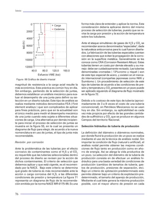 Tuberías                                                                                                                                                                                                                          Tuberías




                     0                                   forma más clara de entender y aplicar la norma. Esta        Dentro del contexto de diseño, una tubería debe in-        dinámica de flujo en los estranguladores y en los
                                       Carga                                                                         variablemente seleccionarse bajo dos esquemas de
                                                         consideración debería aplicarse dentro del mismo                                                                       disparos, y hasta las propiedades PVT (presión,
                                       Cedencia          proceso de selección de tuberías, puesto que se re-         ingeniería diferente: por un lado, las tuberías de-        volúmen temperatura) de los fluidos. La figura 18
                   2000
                                                         visa la carga por presión y la acción de temperatura        ben estar condicionadas a su capacidad de flujo y a        muestra una gráfica típica del comportamiento gas-
                                                         sobre los tubulares.                                        las condiciones de operación de un fluido circulan-        to contra presión, resultante de un análisis nodal. El
                   4000                                                                                              do a través de ella. Para ello, se debe realizar un        resultado de aplicar esta técnica permite a los inge-
       MD (f t )




                                                         Ante el ataque simultáneo de gases de H2S y CO2 se          análisis de flujo (Ej. análisis nodal para tuberías de     nieros de diseño obtener los diámetros de tubería
                   6000                                  recomiendan aceros denominados "especiales", dada           producción) para determinar la mejor opción en             de producción más propicios para la extracción de
                                                         la naturaleza anticorrosiva para lo cual fueron diseña-     cuanto a diámetro de tubería, que garantice y man-         los hidrocarburos. También, esta técnica se puede
                   8000                                  dos. La fabricación de las tuberías especiales cuentan      tenga un desempeño eficiente en condiciones de             utilizar para identificar la condición de flujo más des-
                                                         con aleaciones que evitan la propagación de la corro-       flujo. Por otro lado, y materia de este apartado, está     favorable dentro del sistema de producción, con el
              10000                                      sión en la superficie metálica. Generalmente se les         lo correspondiente al diseño “mecánico”, que sig-          fin de mejorarla o corregirla.
                                                         conoce como CRA (Corrosion Resistant Alloys). Estas         nifica analizar el desempeño mecánico de una tu-
                                                         tuberías tienen un costo por demás elevado y su ma-         bería ante la imposición de diferentes cargas.              P
              12000                                                                                                                                                                                         Pws
                                                         nejo debe ser cuidadosamente revisado. Las tuberías
                  40.0       80.0    120.0     160.0     denominadas cromadas ( 13%cromo y níquel ) son              A continuación se detallan las dos clases de diseño                                    Pwf
                          Esfuerzo VME (ksi)                                                                         en materia de tuberías:                                                  A
                                                         de este tipo especial de acero, y existen en el merca-
 Figura 69 Gráfica de diseño triaxial                    do internacional (compañías japonesas como NKK y
                                                         Sumitomo ). Un procedimiento de selección de este           1) Diseño hidráulico
                                                                                                                                                                                                          Pwh
magnitud de resistencia a la carga axial resulte la      tipo de tuberías de acuerdo a las condiciones de pre-
más económica. Esta práctica es común hoy en día.        sión y temperatura y CO2 presentes en un pozo puede         Al ser conductos que permiten el flujo de fluidos en
Sin embargo, partiendo de la selección de juntas,        ser aplicado siguiendo el diagrama de flujo mostrado        el interior de un pozo, las tuberías están sujetas a                                       P
                                                                                                                                                                                                                e
debemos establecer un análisis mecánico para eva-        en la figura 72.                                            las condiciones de operación prevalecientes duran-
luar el desempeño de una junta para definir su se-                                                                   te la circulación de los diferentes fluidos que las ocu-                                   Ps

lección en un diseño tubular. Este tipo de análisis se   Debido a lo costoso de este tipo de tubería (aproxi-        pan. Estas condiciones deben regularse, contro-
realiza mediante métodos denominados FEA ( Finit         madamente de 3 a 8 veces el costo de una tubería            larse y manejarse apropiadamente para satisfacer                    q óptimo               q    máximo      q
element analisys ) que son complicados de aplicar        convencional), en Petróleos Mexicanos no se usan            los requerimientos óptimos, desde un punto de vis-          Figura 18 Análisis nodal en aparejos de producción
para fines prácticos, pero que en la actualidad son      hoy en día. Sin embargo, su aplicabilidad es cada           ta de ingeniería.
el único medio para medir el desempeño mecánico          vez más propicia por efecto de las grandes cantida-                                                                    Pws = Presión estática del yacimiento
de una junta cuando esta sujeta a diferentes situa-      des de sulfhídrico y CO2 que se produce en algunos          Lo anterior significa que debemos recurrir al aná-         Pwf = Presión de fondo fluyendo
ciones de carga. Una alternativa por demás incipien-     Campos del territorio Nacional.                             lisis del comportamiento de flujo de fluidos para me-      Pwh = Presión en la cabeza del pozo
te para iniciar el proceso de selección de juntas se                                                                 dir el impacto que tiene el aspecto geométrico de          Pe = Presión en la línea de descarga
muestra en la figura 55, en la cual se presenta un       Selección hidráulica de tubería de producción               los tubulares. El diámetro de los tubulares es el fac-     Ps = Presión en el separador
diagrama de flujo para elegir, de acuerdo a la nueva                                                                 tor de mayor influencia en el comportamiento diná-         qmax = gasto máximo
nomenclatura en uso de juntas, el tipo de junta más      La definición del diámetro o diámetros nominales,           mico de los fluidos, y su estudio. Ello permitirá de-      qópt = gasto óptimo
recomendable.                                            por donde fluirá la producción de un pozo se realiza        terminar el diámetro de tubería que proporcione las
                                                         mediante el uso de la técnica de análisis nodal. Sin        condiciones más favorables para una aplicación en          En lo que respecta a sartas de perforación el análi-
Revisión por corrosión                                   importar la condición de flujo (natural o artificial), el   particular. Por lo tanto, lo podemos definir el térmi-     sis del CÁLCULO HIDRÁULICO se utiliza como téc-
                                                         análisis nodal permite obtener las mejores condi-           no diseño huidráulico, como el resultado de aplicar        nica para estudiar y cuantificar las variables que tie-
Ante la problemática de las tuberías por el efecto       ciones de flujo tanto en producción como en aho-            una técnica específica para el análisis del compor-        nen impacto en el comportamiento de flujo durante
corrosivo de contaminantes como el H2S y el CO2          rro de energía. Así se alarga la vida productiva de         tamiento de flujo en una tubería que permita selec-        las operaciones de perforación, en el que se toma
es requerible que las tuberías seleccionadas dentro      un pozo. La selección del diámetro de la tubería de         cionar el diámetro óptimo de operación (interno o          en cuenta, la interacción reológica de los fluidos de
del proceso de diseño se revisen por la acción de        producción consiste en de efectuar un análisis hi-          externo).                                                  perforación y su capacidad de transporte de recor-
dichos contaminantes. El criterio de selección que       dráulico para una basta variedad de condiciones de                                                                     tes, a fin de seleccionar apropiadamente el diáme-
debemos aplicar y que está vigente, es el recomen-       producción (cambios de tamaños de tubería, gas-             Una de las técnicas más utilizadas para optimizar la       tro de la sarta. En este análisis se considera tam-
dado por la NACE. Bajo este criterio se determina        tos de producción, presiones de separación, etc).           selección geométrica de los aparejos de producción         bién la influencia del comportamiento hidráulico
qué grado de tubería es más recomendable ante la         Bajo un criterio de xplotación predeterminado esto          es el ANALISIS NODAL, técnica que considera to-            en la barrena y el aparejo de fondo.
acción o carga corrosiva del H2S, a las diferentes       permite obtener bajo un criterio de explotación pre-        dos los aspectos de flujo que toman lugar en el pozo,
condiciones de presión y temperatura La figura 71        determinado, el tamaño del aparejo de producción,           tales como: el comportamiento a nivel de yacimien-         En el caso de tuberías de revestimiento, donde re-
representa un diagrama de flujo de la recomenda-         Mediante el cual éste genera la máxima producción           to-pozo (IPR), los diferentes patrones de flujo en con-    lativamente no se aplica una técnica específica, para
ción emitida por la norma NACE MR-0175-99. Es una        posible, con el mayor ahorro de presión en cada             diciones multifásicas, tanto en las tuberías de pro-       medir el impacto por efectos hidráulicos que pudie-
                                                                                                                     ducción, como en la línea de descarga, la condición        ra servir para definir el diámetro apropiado, es con-

76                                                                                                                                                                                                                                   29
 