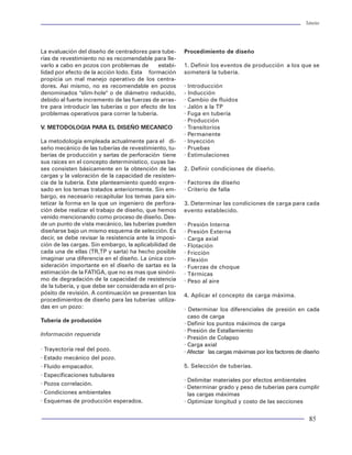 Tuberías                                                                                                                                                                                                                  Tuberías




           MTC: Acopladas                               Tipos de roscas                                          La evaluación del diseño de centradores para tube-      Procedimiento de diseño
                                                                                                                 rías de revestimiento no es recomendable para lle-
           MIJ: Recalcadas                              A continuación se presentan los diferentes tipos         varlo a cabo en pozos con problemas de       estabi-    1. Definir los eventos de producción a los que se
                                                        geométricos de roscas existentes en diseño, tanto        lidad por efecto de la acción lodo. Esta formación      someterá la tubería.
           SLH: Semilisas o formadas                    para JUNTAS API como para PREMIUM:                       propicia un mal manejo operativo de los centra-
                                                                                                                 dores. Así mismo, no es recomendable en pozos           · Introducción
           IFJ: Integrales lisas                                               a) Redonda de hilos               denominados "slim-hole" o de diámetro reducido,         - Inducción
                                                                                                                 debido al fuerte incremento de las fuerzas de arras-    · Cambio de fluidos
Recalcadas: Se incrementa el espesor y diámetro                                                                  tre para introducir las tuberías o por efecto de los    · Jalón a la TP
exterior de la tubería en uno o en ambos extremos                                                                problemas operativos para correr la tubería.            · Fuga en tubería
en un proceso de forja en caliente, a los que poste-                                                                                                                     · Producción
riormente se les aplica un relevado de esfuerzos.                                                                V. METODOLOGIA PARA EL DISEÑO MECANICO                  · Transitorios
                                                                                                                                                                         · Permanente
               Resistencia a la tensión 100%                                             b) Buttres              La metodología empleada actualmente para el di-         · Inyección
                                                                          10° 3°
                                                                                                                 seño mecánico de las tuberías de revestimiento, tu-     · Pruebas
                                                                                                                 berías de producción y sartas de perforación tiene      · Estimulaciones
                                                                                                                 sus raíces en el concepto determinístico, cuyas ba-
     Figura 12 Conexión del tipo recalcada                                                                       ses consisten básicamente en la obtención de las        2. Definir condiciones de diseño.
                                                                                                                 cargas y la valoración de la capacidad de resisten-
                                                                                                                 cia de la tubería. Este planteamiento quedó expre-      · Factores de diseño
Formadas: El extremo piñón es suajeado (cerrado)                                                                 sado en los temas tratados anteriormente. Sin em-       · Criterio de falla
                                                                                    c) Enganchada                bargo, es necesario recapitular los temas para sin-
y el extremo caja es expandido en frío sin rebasar el          FA                   FC
5% en diámetro y el 2% en espesor, aplicando un                                                                  tetizar la forma en la que un ingeniero de perfora-     3. Determinar las condiciones de carga para cada
relevado de esfuerzos posterior.                                    10°                                          ción debe realizar el trabajo de diseño, que hemos      evento establecido.
                                                                                   3°
                                                                                                                 venido mencionando como proceso de diseño. Des-
           Resistencia a la tensión 70-85%                                                                       de un punto de vista mecánico, las tuberías pueden      ·   Presión Interna
                                                                                                                 diseñarse bajo un mismo esquema de selección. Es        ·   Presión Externa
                                                                                                                 decir, se debe revisar la resistencia ante la imposi-   ·   Carga axial
                                                                              d) Doble enganchada                ción de las cargas. Sin embargo, la aplicabilidad de    ·   Flotación
     Figura 13 Conexión formada (suajeada)                          FA              FC
                                                                                                                 cada una de ellas (TR,TP y sarta) ha hecho posible      ·   Fricción
                                                                                                                 imaginar una diferencia en el diseño. La única con-     ·   Flexión
Lisas: Se maquilan las roscas directamente sobre                                                                 sideración importante en el diseño de sartas es la      ·   Fuerzas de choque
los extremos del tubo sin aumentar el diámetro ex-                                                               estimación de la FATIGA, que no es mas que sinóni-      ·   Térmicas
terior del mismo.                                                                                                mo de degradación de la capacidad de resistencia        ·   Peso al aire
                                                                                                                 de la tubería, y que debe ser considerada en el pro-
             Resistencia a la tensión 55-65%                  Figura 16 Esquemas de tipos de roscas              pósito de revisión. A continuación se presentan los     4. Aplicar el concepto de carga máxima.
                                                                                                                 procedimientos de diseño para las tuberías utiliza-
                                                                                                                 das en un pozo:                                         · Determinar los diferenciales de presión en cada
                                                        Para seleccionar las juntas propicias a utilizar en
                                                                                                                                                                           caso de carga
     Figura 14 Conexión del tipo lisa                   un pozo hay que analizar las ventajas y desventa-        Tubería de producción
                                                                                                                                                                         · Definir los puntos máximos de carga
                                                        jas de cada tipo de conexión:
                                                                                                                                                                         · Presión de Estallamiento
Acopladas: Se maquila un piñón en cada extremo                                                                   Información requerida
                                                                                                                                                                         · Presión de Colapso
del tubo y se le enrosca un cople o una doble caja,     API
                                                                                                                                                                         · Carga axial
quedando el tubo con piñón de un extremo y caja el                                                               · Trayectoria real del pozo.                            · Afectar las cargas máximas por los factores de diseño
otro extremo.                                                       Ventajas: Económica.
                                                                                                                 · Estado mecánico del pozo.
              Resistencia a la tensión 85-94%                       Desventajas: Enrosque complicado, aprie-     · Fluido empacador.                                     5. Selección de tuberías.
                                                                    te geométrico, sello no hermético, escalo-   · Especificaciones tubulares
                                                                    nes internos, menor resistencia a los es-                                                            · Delimitar materiales por efectos ambientales
                                                                                                                 · Pozos correlación.
                                                                    fuerzos triaxiales.                                                                                  · Determinar grado y peso de tuberías para cumplir
                                                                                                                 · Condiciones ambientales                                 las cargas máximas
     Figura 15 Conexión acoplada
                                                                                                                 · Esquemas de producción esperados.                     · Optimizar longitud y costo de las secciones


20                                                                                                                                                                                                                         85
 
