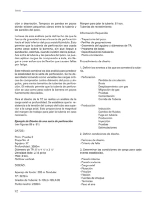 Tuberías                                                                                                                                                                                 Tuberías




ción o desviación. Tampoco se pandea en pozos           Margen para jalar la tubería: 81 ton.
donde existen pequeños claros entre la tubería y        Tuberías de revestimiento:
las paredes del pozo.
                                                        Información Requerida
La base de este análisis parte del hecho de que la
fuerza de gravedad atrae a la sarta de perforación      · Trayectoria del pozo.
hacia el lado inferior del pozo estabilizándola. Esto   · Perfiles de geopresiones
permite que la tubería de perforación sea usada         · Geometría del agujero y diámetros de TR.
como peso sobre la barrena, sin que llegue a            · Programa de lodos
pandearse. Además, cuando existen claros peque-         · Especificaciones tubulares
ños entre la tubería y las paredes del pozo, se pue-    · Pozos correlación.                                    a) Prueba de inspección          Funciones:
den aplicar cargas de compresión a ésta, sin lle-                                                                 Rango: 2 3/8’’ a 18 5/8’’      Protección de defecto longitudinales
gar a crear esfuerzos de flexión que causen fallas      Procedimiento de diseño                                                                  Detección de defectos transversales
                                                                                                                                                 Comprobación del grado de acero
por fatiga.
                                                                                                                                                 Medición de espesor (ultrasonido)
                                                        1. Definir los eventos a los que se someterá la tube-
Este método combina los dos análisis para predecir      ría.
la estabilidad de la sarta de perforación. Se ha de-
sarrollado tomando como variables las cargas críti-     · Perforación
cas de compresión contra diámetro del pozo y án-                        Pérdida de circulación
gulos, para varios tamaños de tuberías de perfora-                      Brote
ción. El método permite que la tubería de perfora-                      Desplazamiento con gas
ción se usa como peso sobre la barrena en pozos                         Migración de gas
fuertemente desviados.                                                  Pruebas
                                                                        Cementación
Para el diseño de la TP se realiza un análisis de la
                         ,                                              Corrida de Tubería
carga axial vs profundidad. Se establece que la re-
sistencia a la tensión del cuerpo del tubo sea supe-    · Producción                                             b) Corte de extremos y biselado       c) Prueba hidrostática
rior a la carga axial. Esto proporciona la magnitud                     Inducción                                   Rango: 4 1/2’’ a 13 3/8’’             Máxima presión de prueba
del margen de trabajo para jalar la tubería en caso                     Cambio de fluidos                           Taylor Wilson de cabezal              15,000 psi
necesario.                                                              Fuga en tubería                             giratorio                             Rango: 4 1/2’’ a 13 3/8’’
                                                                        Producción                                  Herramienta de carburo de             Registro de presión y tiempo
Ejemplo de Diseño de una sarta de perforación                           Inyección                                   tugsteno
(ver figuras 89 a 91)                                                   Pruebas
                                                                        Estimulaciones
DATOS:
                                                        2. Definir condiciones de diseño.
Pozo: Prueba 3
Etapa No. 4                                             · Factores de diseño
Agujero: 6"                                             · Criterio de falla
Profundidad: 3500m
Diámetro de TP: 5" x 4 ½" x 3 ½"                        3. Determinar las condiciones de carga para cada
Densidad lodo: 2.15 gr/cc                               evento establecido.
PSB: 4 ton.
Perforar vertical.                                      · Presión interna
                                                        · Presión externa                                        d) Inspección de extremos por      e) Pesado, medición, estarcido y
DISEÑO:                                                 · Carga axial                                               partículas magnéticas vía          estampado
                                                        · Flotación                                                 húmeda                             Rango: 4 1/2’’ a 13 3/8’’
                                                        · Fricción                                                                                     Longitud máxima: 14.5 m.
Aparejo de fondo: 283 m Pendular
                                                                                                                                                       Registro de peso y longitud
                                                        · Flexión
TP: 3222m                                                                                                                                              Identificación de norma
                                                        · Fuerzas de choque
Grados de Tubería: S-135,G-105,X-95                     · Térmicas
Punto neutro: 2200m                                     · Peso al aire                                                  Figura 8 Flujo del proceso de acabado del tubo

92                                                                                                                                                                                        13
 
