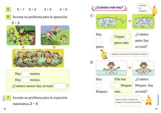 38 39
5 + 1 5 + 2 3 + 5 4 + 5
Inventa un problema para la operación
5 + 3
Inventa un problema para la expresión
matemática 2 + 5
Hay monos.
Hay monos.
¿Cuántos monos hay en total ?
Hay
bloques.
Ella trae
bloques
más.
¿Cuántos
bloques hay
en total?
5
6
7
¿Cuántos más hay?
➀
➁
Comenta
las
imágenes.
Hagamos una historia utilizando los bloques
Llegan
patos más.
Hay
patos.
¿Cuántos
patos hay
en total?
Ahora cambia el número de
bloques y crea nuevas historias.
 