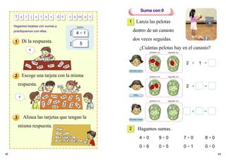 42 43
T a r j e t a s d e s u m
Hagamos tarjetas con sumas y
practiquemos con ellas.
frente
tarjeta
atrás
4 + 1
5
Lanza las pelotas
dentro de un canasto
dos veces seguidas.
¿Cuántas pelotas hay en el canasto?
+ =
2 + =
2 + 1 =
Suma con 0
1
2 Hagamos sumas.
4 + 0 9 + 0 7 + 0 8 + 0
0 + 6 0 + 5 0 + 1 0 + 0
primera vez segunda vez
primera vez segunda vez
primera vez segunda vez
6
Hermana mayor
Mika
Hermano menor
Escoge una tarjeta con la misma
respuesta.
Alinea las tarjetas que tengan la
misma respuesta.
5
1
2
3
Di la respuesta.
a s
 