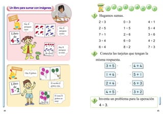 44 45
Conecta las tarjetas que tengan la
misma respuesta.
Inventa un problema para la operación
4 + 3.
Un libro para sumar con imágenes
1
2
3
Hagamos sumas.
2 + 3 0 + 3 4 + 1
2 + 5 1 + 5 5 + 4
7 + 1 2 + 6 3 + 6
3 + 4 6 + 0 4 + 2
6 + 4 8 + 2 7 + 3
Hay 4
paraguas
rojos
Hay 5
paraguas
azules
Hay 9
paraguas
en total.
Hay 3 globos.
Él recibió 2
globos más.
Él tiene 5
globos en
total.
Libro
de
Ponlos
juntos
Agrupando
Libro
de
 