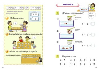 52 53
¿Cuántos peces quedan?
Hagamos restas.
7 − 7 4 − 4 5 − 5 9 − 9
8 − 0 1 − 0 6 − 0 0 − 0
frente
tarjeta
atrás
7 − 2
5
3 − 3 =
3 − 0 =
3 − 2 =
Resta con 0
1
2
5
Di la respuesta.
Escoge la tarjeta con la misma respuesta.
Alinea las tarjetas que tengan la
misma respuesta.
➀
➁
➂
Si ella saca 2
peces
Si ella saca
3 peces
Si ella no puede
sacar ningún pez.
1
2
3
3
T a r j e t a s d e r e s t a
Hagamos las tarjetas de resta y
practiquemos con ellas. Hay 3
peces en
total.
 