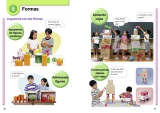 61
Construyamos
objetos
con cajas
Apilando
cajas ¿Esta pila de
cajas es muy
alta?
¿Cuál pila es más
grande?
¿Cuál caja debo
usar para hacer
el brazo?
60
Agrupemos
las figuras
similares
Formas
Juguemos con las formas.
Adivinando
figuras
Pon juntas las
mismas figuras.
¿Cuál figura es
la misma?
 