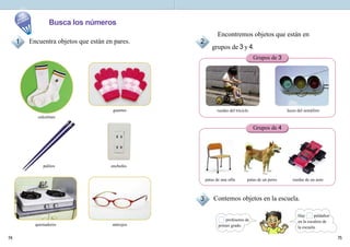7574
Busca los números
Contemos objetos en la escuela.
patas de una silla patas de un perro ruedas de un auto
ruedas del triciclo luces del semáforo
Encontremos objetos que están en
grupos de 3 y 4.
Encuentra objetos que están en pares.
calcetines
guantes
palitos enchufes
quemadores anteojos
Grupos de 3
Grupos de 4
1 2
3
profesores de
primer grado.
Hay peldaños
en la escalera de
la escuela.
En
nuestro
alrededor
 