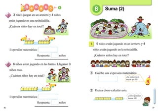 7776
9 niños están jugando en un arenero y 4
niños están jugando en la rebaladilla.
¿Cuántos niños hay en total?
➀ Escribe una expresión matemática
➁ Piensa cómo calcular esto.
Expresión matemática:
Respuesta: niños
Expresión maremática:
Respuesta: niños
1
3 niños juegan en un arenero y 4 niños
están jugando en una resbaladilla.
¿Cuántos niños hay en total?
6 niños están jugando en las barras. Llegaron 3
niños más.
¿Cuántos niños hay en total?
Suma (2)
1
2
¿La respuesta es
mayor que 10?
¿Cómo podemos
formar 10?
 