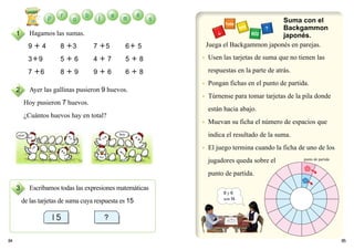 ● Usen las tarjetas de suma que no tienen las
respuestas en la parte de atrás.
● Pongan fichas en el punto de partida.
● Túrnense para tomar tarjetas de la pila donde
están hacia abajo.
● Muevan su ficha el número de espacios que
indica el resultado de la suma.
● El juego termina cuando la ficha de uno de los
jugadores queda sobre el
punto de partida.
8584
Hagamos las sumas.
9 ＋ 4 8 ＋3 7 ＋5 6＋ 5
3＋9 5 ＋ 6 4 ＋ 7 5 ＋ 8
7 ＋6 8 ＋ 9 9 ＋ 6 6 ＋ 8
Ayer las gallinas pusieron 9 huevos.
Hoy pusieron 7 huevos.
¿Cuántos huevos hay en total?
Escribamos todas las expresiones matemáticas
de las tarjetas de suma cuya respuesta es 15
Juega el Backgammon japonés en parejas.
1
2
3
Suma con el
Backgammon
japonés.
8 y 6
son14.
ayer hoy
punto de partida
 