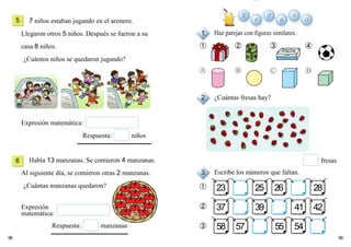 9998
7 niños estaban jugando en el arenero.
Llegaron otros 5 niños. Después se fueron a su
casa 8 niños.
¿Cuántos niños se quedaron jugando?
Había 13 manzanas. Se comieron 4 manzanas.
Al siguiente día, se comieron otras 2 manzanas.
¿Cuántas manzanas quedaron?
Haz parejas con figuras similares.
¿Cuántas fresas hay?
Escribe los números que faltan.
➀
➁
➂
Expresión matemática:
Respuesta: niños
23
37 39 41 42
58 57 55 54
25 26 28
5
6
1
2
3
➀ ➁ ➂ ➃
Respuesta: manzanas
Expresión
matemática:
fresas
R e
p
a
s
o
 