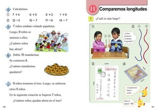 101
➀
➂ ➃
100
ancho
largo
ancho
largo
➁
Comparemos longitudes
¿Cuál es más largo?1
Calculemos.
➀ 7 ＋4 6 ＋5 8 ＋2 1 ＋9
➁ 12－3 15－7 17－9 14－7
7 niños estaban volando papalotes.
Luego, 9 niños se
unieron a ellos.
¿Cuántos niños
hay ahora?
Había 15 mandarinas.
Se comieron 6.
¿Cuántas mandarinas
quedaron?
9 niños tomaron el tren. Luego, se subieron
otros 5 niños.
En la siguiente estación se bajaron 7 niños.
¿Cuántos niños quedan ahora en el tren?
4
5
6
7
Mira la
página 102.
¿Cómo
podemos
comparar
longitudes?
Comparemos
largo y
ancho.
 