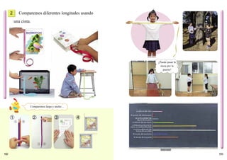 103102
Comparemos diferentes longitudes usando
una cinta.
➀ ➁ ➂ ➃
2
Comparemos largo y ancho…
¿Puede pasar la
mesa por la
puerta?
La altura del libro
El grosor del diccionario
El ancho del escritorio
El ancho de la puerta
La circunferencia del
tronco de un árbol
La altura del escritorio
La distancia que hay entre las
manos, con los brazos extendidos
La profundidad del
agua del acuario
 