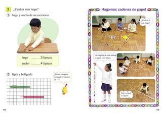104 105
¿Cuál es más largo?
➀ largo y ancho de un escritorio
➁ lápiz y bolígrafo
largo ………3 lápices
ancho ………4 lápices
Hagamos cadenas de papel3
¿Puedo comparar
contando el número
de ?
¿Cuál es el
más largo?
La longitud de esta cadena
es agual a mi altura.
Ésta es igual
a 3 palos.
 
