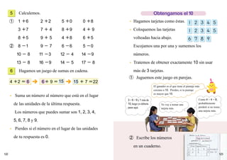 122
Calculemos.
➀ 1 ＋6 2 ＋2 5 ＋0 0 ＋8
3 ＋7 7 ＋ 4 8 ＋9 4 ＋ 9
8 ＋5 9 ＋ 5 4 ＋8 6 ＋5
➁ 8 －1 9 － 7 6 －6 5 －0
10 － 8 11 －3 12 － 4 14 －9
13 － 8 16 －9 14 － 5 17 － 8
Hagamos un juego de sumas en cadena.
● Suma un número al número que está en el lugar
de las unidades de la última respuesta.
Los números que puedes sumar son 1, 2, 3, 4,
5, 6, 7, 8 y 9.
● Pierdes si el número en el lugar de las unidades
de tu respuesta es 0.
● Hagamos tarjetas como éstas.
● Coloquemos las tarjetas
volteadas hacia abajo.
Escojamos una por una y sumemos los
números.
● Tratemos de obtener exactamente 10 sin usar
más de 3 tarjetas.
➀ Juguemos este juego en parejas.
6
5
4 ＋2 ＝ 6 ＋ 7 ＝22156＋ 9 ＝ 15
123
➁ Escribe los números
en un cuaderno.
Obtengamos el10
El ganador es el que tiene el puntaje más
cercano a 10. Pierdes, si tu puntaje
es mayor que 10.
3+6=9y1másda
10,luegoyodebería
pararaquí.
Yo voy a tomar una
tarjeta más.
Como 4 + 4 = 8,
probablemente
perderé si no tomo
una tarjeta más.
Martes 25 de Febrero
Juego de la suma
empatados
Primero Segundo
ganados perdidos
Tercero
 