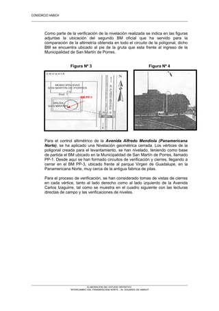 CONSORCIO HABICH
8
Como parte de la verificación de la nivelación realizada se indica en las figuras
adjuntas la ubicación del segundo BM oficial que ha servido para la
comparación de la altimetría obtenida en todo el circuito de la polígonal, dicho
BM se encuentra ubicado al pie de la gruta que esta frente al ingreso de la
Municipalidad de San Martín de Porres.
Figura Nº 3 Figura Nº 4
Para el control altimétrico de la Avenida Alfredo Mendiola (Panamericana
Norte), se ha aplicado una Nivelación geométrica cerrada. Los vértices de la
poligonal creada para el levantamiento, se han nivelado, teniendo como base
de partida el BM ubicado en la Municipalidad de San Martín de Porres, llamado
PP-1. Desde aquí se han formado circuitos de verificación y cierres, llegando a
cerrar en el BM PP-3, ubicado frente al parque Virgen de Guadalupe, en la
Panamericana Norte, muy cerca de la antigua fabrica de pilas.
Para el proceso de verificación, se han considerado tomas de vistas de cierres
en cada vértice, tanto al lado derecho como al lado izquierdo de la Avenida
Carlos Izaguirre, tal como se muestra en el cuadro siguiente con las lecturas
directas de campo y las verificaciones de niveles.
ELABORACION DEL ESTUDIO DEFINITIVO
“INTERCAMBIO VIAL PANAMERICANA NORTE – Av. EDUARDO DE HABICH”
BM PP-1
 