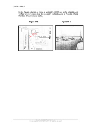 CONSORCIO HABICH
14
En las figuras adjuntas se indica la ubicación del BM que se ha utilizado para
verificar el cierre respectivo de nivelación realizada para la Avenida Alfredo
Mendiola (Panamericana Norte).
Figura Nº 5 Figura Nº 6
Figura Nº 5 Figura Nº 6
ELABORACION DEL ESTUDIO DEFINITIVO
“INTERCAMBIO VIAL PANAMERICANA NORTE – Av. EDUARDO DE HABICH”
BM PP-3
 
