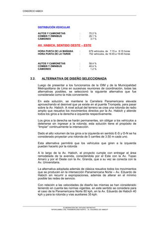 CONSORCIO HABICH
16
DISTRIBUCIÓN VEHICULAR
AUTOS Y CAMIONETAS : 70.2 %
COMBIS Y ÓMNIBUS : 26.1 %
CAMIONES : 3.7 %
AV. HABICH, SENTIDO OESTE – ESTE
HORA PUNTA DE LA MAÑANA : 679 vehículos, de 7:15 a 8:15 horas
HORA PUNTA DE LA TARDE : 752 vehículos, de 18:45 a 19:45 horas
AUTOS Y CAMIONETAS : 58.4 %
COMBIS Y ÓMNIBUS : 40.4 %
CAMIONES : 1.2 %
2.2. ALTERNATIVA DE DISEÑO SELECCIONADA
Luego de presentar a los funcionarios de la OIM y de la Municipalidad
Metropolitana de Lima en sucesivas reuniones de coordinación, todas las
alternativas posibles, se seleccionó la siguiente alternativa que fue
considerada como la más conveniente.
En esta solución, se mantiene la Carretera Panamericana elevada
aprovechando el desnivel que ya existe en el puente Trompeta, para pasar
sobre la Av. Habich. A nivel actual del terreno se crea una rotonda de radio
amplio que resuelve los movimientos directos por la Av. Habich y atiende
todos los giros a la derecha e izquierda respectivamente.
Los giros a la derecha se harán permanentes, sin obligar a los vehículos a
detenerse sin ingresar a la rotonda; esta solución tiene el propósito de
“limpiar” continuamente la intersección.
Dado el alto volumen de los giros a la izquierda en sentido E-S y O-N se ha
considerado proyectar una rotonda de 5 carriles de 3.50 m cada uno.
Esta alternativa permitirá que los vehículos que giren a la izquierda
puedan hacerlo por la rotonda
A lo largo de la Av. Habich, el proyecto cumple con entregar el área
remodelada de la avenida, conectándola por el Este con la Av. Túpac
Amarú y por el Oeste con la Av. Granda, que a su vez se conecta con la
Av. Universitaria.
La alternativa adoptada además de clásica resuelve todos los movimientos
que se producen en la intersección Panamericana Norte – Av. Eduardo de
Habich sin recurrir a expropiaciones, además de alterar en el mínimo
posible las redes de servicio.
Con relación a las velocidades de diseño las mismas se han considerado
teniendo en cuenta las normas vigentes, en este sentido se considera para
el caso de la Panamericana Norte 80 kph, en la Av. Eduardo de Habich 40
kph y para la rotonda y vías auxiliares 35 kph.
ELABORACION DEL ESTUDIO DEFINITIVO
“INTERCAMBIO VIAL PANAMERICANA NORTE – Av. EDUARDO DE HABICH”
 