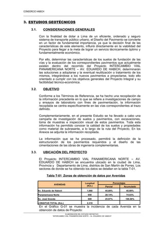 CONSORCIO HABICH
18
3. ESTUDIOS GEOTÉCNICOS
3.1. CONSIDERACIONES GENERALES
Con la finalidad de dotar a Lima de un eficiente, ordenado y seguro
sistema de transporte público urbano, el Diseño del Pavimento se convierte
en un factor de fundamental importancia, ya que la decisión final de las
características de este elemento, influirá directamente en la viabilidad del
Proyecto para llegar a la meta de lograr un servicio técnicamente óptimo y
fundamentalmente económico.
Por ello, determinar las características de los suelos de fundación de las
vías y la evaluación de los correspondientes pavimentos que actualmente
existen dentro del recorrido del Proyecto INTERCAMBIO VIAL
PANAMERICANA NORTE – AV. EDUARDO DE HABICH, determinarán
las soluciones a adoptarse y la eventual reutilización o tratamiento de los
mismos, integrándose a los nuevos pavimentos a proyectarse, todo ello
orientado a cumplir con los objetivos generales del Proyecto Integral y su
factibilidad técnico-económica.
3.2. OBJETIVO
Conforme a los Términos de Referencia, se ha hecho una recopilación de
la información precedente en lo que se refiere a investigaciones de campo
y ensayos de laboratorio con fines de pavimentación, la información
recopilada se centra específicamente en las vías correspondientes al trazo
definido.
Complementariamente, en el presente Estudio se ha llevado a cabo una
campaña de investigación de suelos y pavimentos, con excavaciones,
toma de muestras e inspección visual de estos pavimentos. Toda esta
información ha permitido conocer la calidad de los suelos y propiedades
como material de subrasante, a lo largo de la ruta del Proyecto. En los
Anexos se adjunta la información recopilada.
La información que se ha procesado, permitirá la definición de la
estructuración de los pavimentos requeridos y el diseño de las
cimentaciones de las obras de ingeniería complementarias.
3.3. UBICACIÓN DEL PROYECTO
El Proyecto INTERCAMBIO VIAL PANAMERICANA NORTE – AV.
EDUARDO DE HABICH se encuentra ubicado en la ciudad de Lima,
Provincia y Departamento de Lima, distritos de San Martín de Porres. Los
sectores de donde se ha obtenido los datos se detallan en la tabla T-01.
Tabla T-01 Zonas de obtención de datos por Avenidas
AVENIDAS
Longitud
(Km.)
Porcentajes
Parcial Acumulado
Av. Eduardo de Habich 1,060 45.89% 45.89%
Panamericana Norte 650 28.14% 74.03%
Av. José Granda 600 25.97% 100.00%
LONGITUD TOTAL (Km.) 2,310
En el Gráfico G-01 se muestra la incidencia de cada Avenida en la
obtención de datos de Proyecto:
ELABORACION DEL ESTUDIO DEFINITIVO
“INTERCAMBIO VIAL PANAMERICANA NORTE – Av. EDUARDO DE HABICH”
 