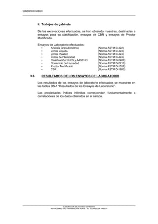 CONSORCIO HABICH
20
ii. Trabajos de gabinete
De las excavaciones efectuadas, se han obtenido muestras, destinadas a
ensayos para su clasificación, ensayos de CBR y ensayos de Proctor
Modificado.
Ensayos de Laboratorio efectuados:
• Análisis Granulométrico (Norma ASTM D-422)
• Límite Líquido (Norma ASTM D-423)
• Límite Plástico (Norma ASTM D-424)
• Índice de Plasticidad (Norma ASTM D-424)
• Clasificación SUCS y AASTHO (Norma ASTM D-2487)
• Contenido de Humedad (Norma ASTM D-2216)
• Proctor Modificado (Norma ASTM D-1557)
• CBR (Norma ASTM D-1883)
3.6. RESULTADOS DE LOS ENSAYOS DE LABORATORIO
Los resultados de los ensayos de laboratorio efectuados se muestran en
las tablas DS-1 “Resultados de los Ensayos de Laboratorio”.
Las propiedades índices inferidas corresponden fundamentalmente a
correlaciones de los datos obtenidos en el campo.
ELABORACION DEL ESTUDIO DEFINITIVO
“INTERCAMBIO VIAL PANAMERICANA NORTE – Av. EDUARDO DE HABICH”
 