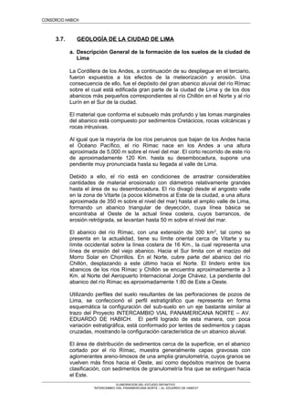 CONSORCIO HABICH
3.7. GEOLOGÍA DE LA CIUDAD DE LIMA
a. Descripción General de la formación de los suelos de la ciudad de
Lima
La Cordillera de los Andes, a continuación de su despliegue en el terciario,
fueron expuestos a los efectos de la meteorización y erosión. Una
consecuencia de ello, fue el depósito del gran abanico aluvial del río Rímac
sobre el cual está edificada gran parte de la ciudad de Lima y de los dos
abanicos más pequeños correspondientes al río Chillón en el Norte y al río
Lurín en el Sur de la ciudad.
El material que conforma el subsuelo más profundo y las lomas marginales
del abanico está compuesto por sedimentos Cretácicos, rocas volcánicas y
rocas intrusivas.
Al igual que la mayoría de los ríos peruanos que bajan de los Andes hacia
el Océano Pacífico, el río Rímac nace en los Andes a una altura
aproximada de 5,000 m sobre el nivel del mar. El corto recorrido de este río
de aproximadamente 120 Km. hasta su desembocadura, supone una
pendiente muy pronunciada hasta su llegada al valle de Lima.
Debido a ello, el río está en condiciones de arrastrar considerables
cantidades de material erosionado con diámetros relativamente grandes
hasta el área de su desembocadura. El río divagó desde el angosto valle
en la zona de Vitarte (a pocos kilómetros al Este de la ciudad, a una altura
aproximada de 350 m sobre el nivel del mar) hasta el amplio valle de Lima,
formando un abanico triangular de deyección, cuya línea básica se
encontraba al Oeste de la actual línea costera, cuyos barrancos, de
erosión retrógrada, se levantan hasta 50 m sobre el nivel del mar.
El abanico del río Rímac, con una extensión de 300 km2
, tal como se
presenta en la actualidad, tiene su límite oriental cerca de Vitarte y su
límite occidental sobre la línea costera de 16 Km., la cual representa una
línea de erosión del viejo abanico. Hacia el Sur limita con el macizo del
Morro Solar en Chorrillos. En el Norte, cubre parte del abanico del río
Chillón, desplazando a este último hacia el Norte. El lindero entre los
abanicos de los ríos Rímac y Chillón se encuentra aproximadamente a 3
Km. al Norte del Aeropuerto Internacional Jorge Chávez. La pendiente del
abanico del río Rímac es aproximadamente 1:80 de Este a Oeste.
Utilizando perfiles del suelo resultantes de las perforaciones de pozos de
Lima, se confeccionó el perfil estratigráfico que representa en forma
esquemática la configuración del sub-suelo en un eje bastante similar al
trazo del Proyecto INTERCAMBIO VIAL PANAMERICANA NORTE – AV.
EDUARDO DE HABICH. El perfil logrado de esta manera, con poca
variación estratigráfica, está conformado por lentes de sedimentos y capas
cruzadas, mostrando la configuración característica de un abanico aluvial.
El área de distribución de sedimentos cerca de la superficie, en el abanico
cortado por el río Rímac, muestra generalmente capas gravosas con
aglomerantes areno-limosos de una amplia granulometría, cuyos granos se
vuelven más finos hacia el Oeste, así como depósitos marinos de buena
clasificación, con sedimentos de granulometría fina que se extinguen hacia
el Este.
ELABORACION DEL ESTUDIO DEFINITIVO
“INTERCAMBIO VIAL PANAMERICANA NORTE – Av. EDUARDO DE HABICH”
 