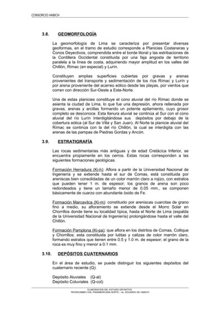 CONSORCIO HABICH
3.8. GEOMORFOLOGÍA
La geomorfología de Lima se caracteriza por presentar diversas
geoformas, en el tramo de estudio corresponde a Planicies Costaneras y
Conos Deyectivos, comprendida entre el borde litoral y las estribaciones de
la Cordillera Occidental constituida por una faja angosta de territorio
paralela a la línea de costa, adquiriendo mayor amplitud en los valles del
Chillón, Rímac (en especial) y Lurín.
Constituyen amplias superficies cubiertas por gravas y arenas
provenientes del transporte y sedimentación de los ríos Rímac y Lurín y
por arena proveniente del acarreo eólico desde las playas, por vientos que
corren con dirección Sur-Oeste a Este-Norte.
Una de estas planicies constituye el cono aluvial del río Rímac donde se
asienta la ciudad de Lima, lo que fue una depresión, ahora rellenada por
gravas, arenas y arcillas formando un potente apilamiento, cuyo grosor
completo se desconoce. Esta llanura aluvial se continúa al Sur con el cono
aluvial del río Lurín ínterdigitándose sus depósitos por debajo de la
cobertura eólica (al Sur de Villa y San Juan). Al Norte la planicie aluvial del
Rímac se continúa con la del río Chillón, la cual se interdigita con las
arenas de las pampas de Piedras Gordas y Ancón.
3.9. ESTRATIGRAFÍA
Las rocas sedimentarias más antiguas y de edad Cretácica Inferior, se
encuentra propiamente en los cerros. Estas rocas corresponden a las
siguientes formaciones geológicas.
Formación Herradura (Ki-h): Aflora a partir de la Universidad Nacional de
Ingeniería y se extiende hasta el sur de Comas, está constituida por
areniscas bien consolidadas de un color marrón claro a rojizo, con estratos
que pueden tener 1 m. de espesor; los granos de arena son poco
redondeados y tiene un tamaño menor de 0.05 mm., se componen
básicamente de cuarzo con abundante óxido de Fe.
Formación Marcavilca (Ki-m): constituido por areniscas cuarcitas de grano
fino a medio, su afloramiento se extiende desde el Morro Solar en
Chorrillos donde tiene su localidad típica, hasta el Norte de Lima (espalda
de la Universidad Nacional de Ingeniería) prolongándose hasta el valle del
Chillón.
Formación Pamplona (Ki-pa): que aflora en los distritos de Comas, Collique
y Chorrillos; esta constituida por lutitas y calizas de color marrón claro,
formando estratos que tienen entre 0.5 y 1.0 m. de espesor; el grano de la
roca es muy fino y menor a 0.1 mm.
3.10. DEPÓSITOS CUATERNARIOS
En el área de estudio, se puede distinguir los siguientes depósitos del
cuaternario reciente (Q):
Depósito Aluviales (Q-al)
Depósito Coluviales (Q-col)
ELABORACION DEL ESTUDIO DEFINITIVO
“INTERCAMBIO VIAL PANAMERICANA NORTE – Av. EDUARDO DE HABICH”
 