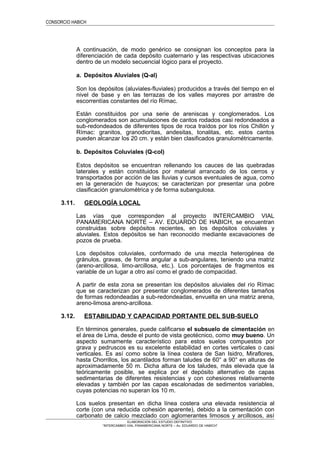 CONSORCIO HABICH
A continuación, de modo genérico se consignan los conceptos para la
diferenciación de cada depósito cuaternario y las respectivas ubicaciones
dentro de un modelo secuencial lógico para el proyecto.
a. Depósitos Aluviales (Q-al)
Son los depósitos (aluviales-fluviales) producidos a través del tiempo en el
nivel de base y en las terrazas de los valles mayores por arrastre de
escorrentías constantes del río Rímac.
Están constituidos por una serie de areniscas y conglomerados. Los
conglomerados son acumulaciones de cantos rodados casi redondeados a
sub-redondeados de diferentes tipos de roca traídos por los ríos Chillón y
Rímac: granitos, granodioritas, andesitas, tonalitas, etc. estos cantos
pueden alcanzar los 20 cm. y están bien clasificados granulométricamente.
b. Depósitos Coluviales (Q-col)
Estos depósitos se encuentran rellenando los cauces de las quebradas
laterales y están constituidos por material arrancado de los cerros y
transportados por acción de las lluvias y cursos eventuales de agua, como
en la generación de huaycos; se caracterizan por presentar una pobre
clasificación granulométrica y de forma subangulosa.
3.11. GEOLOGÍA LOCAL
Las vías que corresponden al proyecto INTERCAMBIO VIAL
PANAMERICANA NORTE – AV. EDUARDO DE HABICH, se encuentran
construidas sobre depósitos recientes, en los depósitos coluviales y
aluviales. Estos depósitos se han reconocido mediante excavaciones de
pozos de prueba.
Los depósitos coluviales, conformado de una mezcla heterogénea de
gránulos, gravas, de forma angular a sub-angulares, teniendo una matriz
(areno-arcillosa, limo-arcillosa, etc.). Los porcentajes de fragmentos es
variable de un lugar a otro así como el grado de compacidad.
A partir de esta zona se presentan los depósitos aluviales del río Rímac
que se caracterizan por presentar conglomerados de diferentes tamaños
de formas redondeadas a sub-redondeadas, envuelta en una matriz arena,
areno-limosa areno-arcillosa.
3.12. ESTABILIDAD Y CAPACIDAD PORTANTE DEL SUB-SUELO
En términos generales, puede calificarse el subsuelo de cimentación en
el área de Lima, desde el punto de vista geotécnico, como muy bueno. Un
aspecto sumamente característico para estos suelos compuestos por
grava y pedruscos es su excelente estabilidad en cortes verticales o casi
verticales. Es así como sobre la línea costera de San Isidro, Miraflores,
hasta Chorrillos, los acantilados forman taludes de 60° a 90° en alturas de
aproximadamente 50 m. Dicha altura de los taludes, más elevada que la
teóricamente posible, se explica por el depósito alternativo de capas
sedimentarias de diferentes resistencias y con cohesiones relativamente
elevadas y también por las capas escalonadas de sedimentos variables,
cuyas potencias no superan los 10 m.
Los suelos presentan en dicha línea costera una elevada resistencia al
corte (con una reducida cohesión aparente), debido a la cementación con
carbonato de calcio mezclado con aglomerantes limosos y arcillosos, así
ELABORACION DEL ESTUDIO DEFINITIVO
“INTERCAMBIO VIAL PANAMERICANA NORTE – Av. EDUARDO DE HABICH”
 