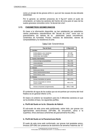 CONSORCIO HABICH
como un encaje de las gravas entre sí, que son las causas de esa elevada
estabilidad.
Por lo general, se admiten presiones de 4 Kg./cm² sobre el suelo de
cimentación, en todos los sectores del Centro de Lima para el caso de los
suelos gravosos conocidos como “el aluvial de Lima”.
3.13. PARÁMETROS GEOMECÁNICOS
En base a la información disponible, se han establecido por estadística,
ciertos parámetros característicos del "aluvial de Lima", como son su
granulometría, los valores de su plasticidad, pesos volumétricos,
contenidos de humedad, Proctor, módulos de elasticidad, valores de
compresibilidad y la resistencia al corte.
Tabla T-04: Características
Tipo de Suelo E (Kg./cm2)
1. Arcillas:
Arcilla plástica, poco resistente
Arcilla plástica, consistente
Arcilla seca, semi-sólida
45 a 92
101 a 169
200 a 214
2. Suelos intermedios:
Limos de baja compresibilidad 90 a 150
Limos arenosos 153 a 180
Limos arcillosos 184 a 250
3. Arenas:
Arena poco densa 95 a 192
Arena medianamente densa 204 a 397
Arena densa y seca 400 a 471
4. Gravas:
Arenas mezcladas con gravas 326 a 570
Gravas empacadas en arenas
Limos o arcilla
463 a 733
Gravas compactas (conglomerado) 696 a 1 692
El contenido de agua de los suelos que se encuentran por encima del nivel
freático es en general inferior a 5%.
En base a lo anterior se recopilaron para los 3 diferentes sectores en que
se ha dividido el trazo, los siguientes perfiles.
a. Perfil del Suelo en la Av. Eduardo de Habich
El sub-suelo de esta zona está conformado, sobre todo, por gravas con
aglomerantes areno-limosos (GP-GM). Se encuentran, cerca a la
superficie, limos arenosos coherentes de granulometría fina (ML).
b. Perfil del Suelo en la Panamericana Norte
El suelo de esta zona está conformado, por gravas mal gradadas areno-
limosos (GP-GM) con presencia de botonería de tamaños máximos de 15”
ELABORACION DEL ESTUDIO DEFINITIVO
“INTERCAMBIO VIAL PANAMERICANA NORTE – Av. EDUARDO DE HABICH”
 