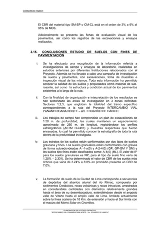 CONSORCIO HABICH
El CBR del material tipo SM-SP o CM-CL está en el orden de 3% a 9% al
95% de MDS.
Adicionalmente se presenta las fichas de evaluación visual de los
pavimentos, así como los registros de las excavaciones y ensayos
realizados.
3.15. CONCLUSIONES ESTUDIO DE SUELOS CON FINES DE
PAVIMENTACIÓN
i. Se ha efectuado una recopilación de la información referida a
investigaciones de campo y ensayos de laboratorio, realizadas en
estudios anteriores por diferentes Instituciones relacionados con el
Proyecto. Además se ha llevado a cabo una campaña de investigación
de suelos y pavimentos, con excavaciones, toma de muestras e
inspección visual de los mismos. Toda esta información ha permitido
conocer la calidad de los suelos y propiedades como material de sub-
rasante, así como la estructura y condición actual de los pavimentos
existentes a lo largo de la ruta.
ii. Con la finalidad de organización e interpretación de los resultados se
han sectorizado las áreas de investigación en 3 zonas definidas:
Sectores 1,2,3, que engloban la totalidad del tramo específico
correspondientes a la ruta del Proyecto INTERCAMBIO VIAL
PANAMERICANA NORTE – AV. EDUARDO DE HABICH.
iii. Los trabajos de campo han comprendido un plan de excavaciones de
1.50 m. de profundidad, las cuales mantienen un espaciamiento
aproximado de 250 m. de longitud, registrándose los perfiles
estratigráficos (ASTM D-2487) y muestras respectivas que fueron
ensayadas, lo cual ha permitido conocer la estratigrafía de toda la ruta
dentro de la profundidad investigada.
iv. Los estratos de los suelos están conformados por dos tipos de suelos
gravosos y finos. Los suelos granulares están conformados con gravas
de forma subredondeadas A -1-a(0) y A-2-4(0) (GP, GP-GM Y SM) y
los suelos tipo finos están clasificados como: A-4(0) (ML). El valor de IP
para los suelos granulares es NP, para el tipo de suelo fino varia de
1.25% – 2.33%. Se ha determinado el valor de CBR de los suelos más
críticos que varía de 3.24% a 8.8% en promedio presenta un CBR de
7.0%.
v. La formación de suelo de la Ciudad de Lima corresponde a secuencias
de depósitos del abanico aluvial del río Rímac, compuesta por
sedimentos Cretácicos, rocas volcánicas y rocas intrusivas, arrastradas
en considerables cantidades con diámetros relativamente grandes
hasta el área de su desembocadura, extendiéndose desde el angosto
valle de Vitarte hasta el amplio valle de Lima, limitada actualmente
sobre la línea costera de 16 Km. de extensión y hacia el Sur limita con
el macizo del Morro Solar en Chorrillos.
ELABORACION DEL ESTUDIO DEFINITIVO
“INTERCAMBIO VIAL PANAMERICANA NORTE – Av. EDUARDO DE HABICH”
 