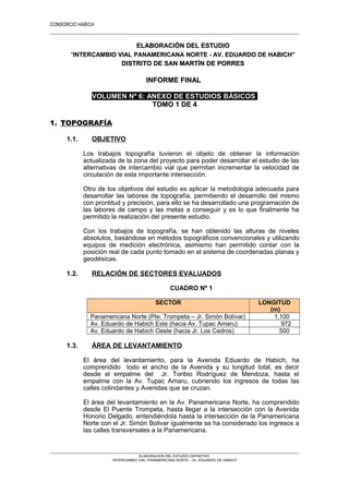 CONSORCIO HABICH
1
ELABORACIÓN DEL ESTUDIOELABORACIÓN DEL ESTUDIO
““INTERCAMBIO VIAL PANAMERICANA NORTE - AV. EDUARDO DE HABICH”INTERCAMBIO VIAL PANAMERICANA NORTE - AV. EDUARDO DE HABICH”
DISTRITO DE SAN MARTÍN DE PORRESDISTRITO DE SAN MARTÍN DE PORRES
INFORME FINALINFORME FINAL
VOLUMEN Nº 6: ANEXO DE ESTUDIOS BÁSICOS
TOMO 1 DE 4TOMO 1 DE 4
1. TOPOGRAFÍA
1.1. OBJETIVO
Los trabajos topografía tuvieron el objeto de obtener la información
actualizada de la zona del proyecto para poder desarrollar el estudio de las
alternativas de intercambio vial que permitan incrementar la velocidad de
circulación de esta importante intersección.
Otro de los objetivos del estudio es aplicar la metodología adecuada para
desarrollar las labores de topografía, permitiendo el desarrollo del mismo
con prontitud y precisión, para ello se ha desarrollado una programación de
las labores de campo y las metas a conseguir y es lo que finalmente ha
permitido la realización del presente estudio.
Con los trabajos de topografía, se han obtenido las alturas de niveles
absolutos, basándose en métodos topográficos convencionales y utilizando
equipos de medición electrónica, asimismo han permitido contar con la
posición real de cada punto tomado en el sistema de coordenadas planas y
geodésicas.
1.2. RELACIÓN DE SECTORES EVALUADOS
CUADRO Nº 1
SECTOR LONGITUD
(m)
Panamericana Norte (Pte. Trompeta – Jr. Simón Bolívar) 1,100
Av. Eduardo de Habich Este (hacia Av. Tupac Amaru) 972
Av. Eduardo de Habich Oeste (hacia Jr. Los Cedros) 500
1.3. ÁREA DE LEVANTAMIENTO
El área del levantamiento, para la Avenida Eduardo de Habich, ha
comprendido todo el ancho de la Avenida y su longitud total, es decir
desde el empalme del Jr. Toribio Rodríguez de Mendoza, hasta el
empalme con la Av. Tupac Amaru, cubriendo los ingresos de todas las
calles colindantes y Avenidas que se cruzan.
El área del levantamiento en la Av. Panamericana Norte, ha comprendido
desde El Puente Trompeta, hasta llegar a la intersección con la Avenida
Honorio Delgado, entendiéndola hasta la intersección de la Panamericana
Norte con el Jr. Simón Bolivar igualmente se ha considerado los ingresos a
las calles transversales a la Panamericana.
ELABORACION DEL ESTUDIO DEFINITIVO
“INTERCAMBIO VIAL PANAMERICANA NORTE – Av. EDUARDO DE HABICH”
 