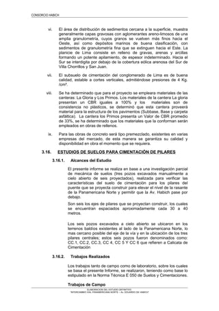 CONSORCIO HABICH
vi. El área de distribución de sedimentos cercana a la superficie, muestra
generalmente capas gravosas con aglomerantes areno-limosos de una
amplia granulometría, cuyos granos se vuelven más finos hacia el
Oeste, así como depósitos marinos de buena clasificación, con
sedimentos de granulometría fina que se extinguen hacia el Este. La
planicie de Lima consiste en relleno de gravas, arenas y arcillas
formando un potente apilamiento, de espesor indeterminado. Hacia el
Sur se interdigita por debajo de la cobertura eólica arenosa del Sur de
Villa Chorrillos y San Juan.
vii. El subsuelo de cimentación del conglomerado de Lima es de buena
calidad, estable a cortes verticales, admitiéndose presiones de 4 Kg.
/cm².
viii. Se ha determinado que para el proyecto se empleara materiales de las
canteras: La Gloria y Los Primos. Los materiales de la cantera La gloria
presentan un CBR iguales a 100% y los materiales son de
consistencia no plásticos, se determinó que esta cantera proveerá
material para la estructura de los pavimentos (Subbase, Base y carpeta
asfáltica). La cantera los Primos presenta un Valor de CBR promedio
de 33%, se ha determinado que los materiales que la conforman serán
empleados en obras de rellenos.
ix. Para las obras de concreto será tipo premezclado, existentes en varias
empresas del mercado, de esta manera se garantiza su calidad y
disponibilidad en obra el momento que se requiera.
3.16. ESTUDIOS DE SUELOS PARA CIMENTACIÓN DE PILARES
3.16.1. Alcances del Estudio
El presente informe se realiza en base a una investigación parcial
de mecánica de suelos (tres pozos excavados manualmente a
cielo abierto de seis proyectados), realizada para verificar las
características del suelo de cimentación para los pilares del
puente que se proyecta construir para elevar el nivel de la rasante
de la Panamericana Norte y permitir que la Av. Habich pase por
debajo.
Son seis los ejes de pilares que se proyectan construir, los cuales
se encuentran espaciados aproximadamente cada 30 a 40
metros.
Los seis pozos excavados a cielo abierto se ubicaron en los
terrenos baldíos existentes al lado de la Panamericana Norte, lo
mas cercano posible del eje de la vía y en la ubicación de los tres
pilares centrales; estos seis pozos fueron denominados como:
CC.1, CC.2, CC.3, CC 4, CC 5 Y CC 6 que refieren a Calicata de
Cimentación
3.16.2. Trabajos Realizados
Los trabajos tanto de campo como de laboratorio, sobre los cuales
se basa el presente Informe, se realizaron, teniendo como base lo
estipulado en la Norma Técnica E 050 de Suelos y Cimentaciones.
Trabajos de Campo
ELABORACION DEL ESTUDIO DEFINITIVO
“INTERCAMBIO VIAL PANAMERICANA NORTE – Av. EDUARDO DE HABICH”
 
