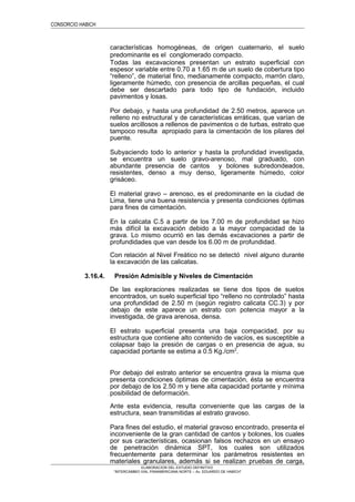 CONSORCIO HABICH
características homogéneas, de origen cuaternario, el suelo
predominante es el conglomerado compacto.
Todas las excavaciones presentan un estrato superficial con
espesor variable entre 0.70 a 1.65 m de un suelo de cobertura tipo
“relleno”, de material fino, medianamente compacto, marrón claro,
ligeramente húmedo, con presencia de arcillas pequeñas, el cual
debe ser descartado para todo tipo de fundación, incluido
pavimentos y losas.
Por debajo, y hasta una profundidad de 2.50 metros, aparece un
relleno no estructural y de características erráticas, que varían de
suelos arcillosos a rellenos de pavimentos o de turbas, estrato que
tampoco resulta apropiado para la cimentación de los pilares del
puente.
Subyaciendo todo lo anterior y hasta la profundidad investigada,
se encuentra un suelo gravo-arenoso, mal graduado, con
abundante presencia de cantos y bolones subredondeados,
resistentes, denso a muy denso, ligeramente húmedo, color
grisáceo.
El material gravo – arenoso, es el predominante en la ciudad de
Lima, tiene una buena resistencia y presenta condiciones óptimas
para fines de cimentación.
En la calicata C.5 a partir de los 7.00 m de profundidad se hizo
más difícil la excavación debido a la mayor compacidad de la
grava. Lo mismo ocurrió en las demás excavaciones a partir de
profundidades que van desde los 6.00 m de profundidad.
Con relación al Nivel Freático no se detectó nivel alguno durante
la excavación de las calicatas.
3.16.4. Presión Admisible y Niveles de Cimentación
De las exploraciones realizadas se tiene dos tipos de suelos
encontrados, un suelo superficial tipo “relleno no controlado” hasta
una profundidad de 2.50 m (según registro calicata CC.3) y por
debajo de este aparece un estrato con potencia mayor a la
investigada, de grava arenosa, densa.
El estrato superficial presenta una baja compacidad, por su
estructura que contiene alto contenido de vacíos, es susceptible a
colapsar bajo la presión de cargas o en presencia de agua, su
capacidad portante se estima a 0.5 Kg./cm2
.
Por debajo del estrato anterior se encuentra grava la misma que
presenta condiciones óptimas de cimentación, ésta se encuentra
por debajo de los 2.50 m y tiene alta capacidad portante y mínima
posibilidad de deformación.
Ante esta evidencia, resulta conveniente que las cargas de la
estructura, sean transmitidas al estrato gravoso.
Para fines del estudio, el material gravoso encontrado, presenta el
inconveniente de la gran cantidad de cantos y bolones, los cuales
por sus características, ocasionan falsos rechazos en un ensayo
de penetración dinámica SPT, los cuales son utilizados
frecuentemente para determinar los parámetros resistentes en
materiales granulares, además si se realizan pruebas de carga,
ELABORACION DEL ESTUDIO DEFINITIVO
“INTERCAMBIO VIAL PANAMERICANA NORTE – Av. EDUARDO DE HABICH”
 