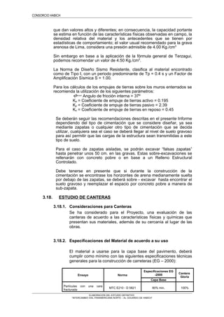 CONSORCIO HABICH
que dan valores altos y diferentes; en consecuencia, la capacidad portante
se estima en función de las características físicas observadas en campo, la
densidad relativa del material y los antecedentes que se tienen por
estadísticas de comportamiento; el valor usual recomendado para la grava
arenosa de Lima, considera una presión admisible de 4.00 Kg./cm2.
Sin embargo en base a la aplicación de la fórmula general de Terzagui,
podemos recomendar un valor de 4.50 Kg./cm2
.
La Norma de Diseño Sismo Resistente, clasifica al material encontrado
como de Tipo I, con un periodo predominante de Tp = 0.4 s y un Factor de
Amplificación Sísmica S = 1.00.
Para los cálculos de los empujes de tierras sobre los muros enterrados se
recomienda la utilización de los siguientes parámetros:
=φ Angulo de fricción interna = 37º
Ka = Coeficiente de empuje de tierras activo = 0.195
Kp = Coeficiente de empuje de tierras pasivo = 2.39
Ko = Coeficiente de empuje de tierras en reposo = 0.45
Se deberán seguir las recomendaciones descritas en el presente Informe
dependiendo del tipo de cimentación que se considere diseñar, ya sea
mediante zapatas o cualquier otro tipo de cimentación que se decida
utilizar, cualquiera sea el caso se deberá llegar al nivel de suelo gravoso
para así permitir que las cargas de la estructura sean transmitidas a este
tipo de suelo.
Para el caso de zapatas aisladas, se podrán excavar “falsas zapatas”
hasta penetrar unos 50 cm. en las gravas. Estas sobre-excavaciones se
rellenarán con concreto pobre o en base a un Relleno Estructural
Controlado.
Debe tenerse en presente que si durante la construcción de la
cimentación se encontrase los horizontes de arena medianamente suelta
por debajo de las zapatas, se deberá sobre - excavar hasta encontrar el
suelo gravoso y reemplazar el espacio por concreto pobre a manera de
sub-zapata.
3.18. ESTUDIO DE CANTERAS
3.18.1. Consideraciones para Canteras
Se ha considerado para el Proyecto, una evaluación de las
canteras de acuerdo a las características físicas y químicas que
presentan sus materiales, además de su cercanía al lugar de las
obras.
3.18.2. Especificaciones del Material de acuerdo a su uso
El material a usarse para la capa base del pavimento, deberá
cumplir como mínimo con las siguientes especificaciones técnicas
generales para la construcción de carreteras (EG – 2000):
Ensayo Norma
Especificaciones EG
-2000 Cantera
Gloria
Capa Base
Partículas con una cara
fracturada
MTC E210 - D 5821 80% min. 100%
ELABORACION DEL ESTUDIO DEFINITIVO
“INTERCAMBIO VIAL PANAMERICANA NORTE – Av. EDUARDO DE HABICH”
 