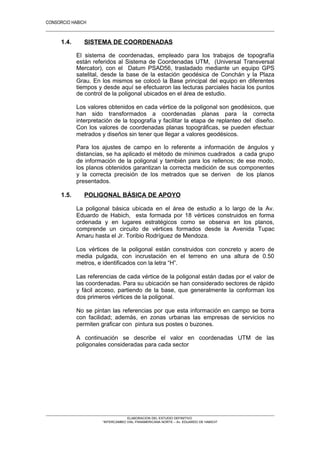 CONSORCIO HABICH
2
1.4. SISTEMA DE COORDENADAS
El sistema de coordenadas, empleado para los trabajos de topografía
están referidos al Sistema de Coordenadas UTM, (Universal Transversal
Mercator), con el Datum PSAD56, trasladado mediante un equipo GPS
satelital, desde la base de la estación geodésica de Conchán y la Plaza
Grau. En los mismos se colocó la Base principal del equipo en diferentes
tiempos y desde aquí se efectuaron las lecturas parciales hacia los puntos
de control de la poligonal ubicados en el área de estudio.
Los valores obtenidos en cada vértice de la poligonal son geodésicos, que
han sido transformados a coordenadas planas para la correcta
interpretación de la topografía y facilitar la etapa de replanteo del diseño.
Con los valores de coordenadas planas topográficas, se pueden efectuar
metrados y diseños sin tener que llegar a valores geodésicos.
Para los ajustes de campo en lo referente a información de ángulos y
distancias, se ha aplicado el método de mínimos cuadrados a cada grupo
de información de la poligonal y también para los rellenos; de ese modo,
los planos obtenidos garantizan la correcta medición de sus componentes
y la correcta precisión de los metrados que se deriven de los planos
presentados.
1.5. POLIGONAL BÁSICA DE APOYO
La poligonal básica ubicada en el área de estudio a lo largo de la Av.
Eduardo de Habich, esta formada por 18 vértices construidos en forma
ordenada y en lugares estratégicos como se observa en los planos,
comprende un circuito de vértices formados desde la Avenida Tupac
Amaru hasta el Jr. Toribio Rodríguez de Mendoza.
Los vértices de la poligonal están construidos con concreto y acero de
media pulgada, con incrustación en el terreno en una altura de 0.50
metros, e identificados con la letra “H”.
Las referencias de cada vértice de la poligonal están dadas por el valor de
las coordenadas. Para su ubicación se han considerado sectores de rápido
y fácil acceso, partiendo de la base, que generalmente la conforman los
dos primeros vértices de la poligonal.
No se pintan las referencias por que esta información en campo se borra
con facilidad; además, en zonas urbanas las empresas de servicios no
permiten graficar con pintura sus postes o buzones.
A continuación se describe el valor en coordenadas UTM de las
poligonales consideradas para cada sector
ELABORACION DEL ESTUDIO DEFINITIVO
“INTERCAMBIO VIAL PANAMERICANA NORTE – Av. EDUARDO DE HABICH”
 