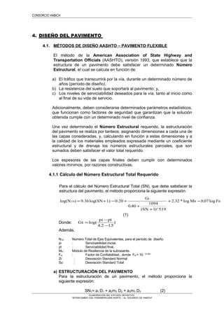 CONSORCIO HABICH
4. DISEÑO DEL PAVIMENTO
4.1. MÉTODOS DE DISEÑO AASHTO – PAVIMENTO FLEXIBLE
El método de la American Association of State Highway and
Transportation Officials (AASHTO), versión 1993, que establece que la
estructura de un pavimento debe satisfacer un determinado Número
Estructural, el cual se calcula en función de:
a) El tráfico que transcurrirá por la vía, durante un determinado número de
años (período de diseño).
b) La resistencia del suelo que soportará al pavimento; y,
c) Los niveles de serviciabilidad deseados para la vía, tanto al inicio como
al final de su vida de servicio.
Adicionalmente, deben considerarse determinados parámetros estadísticos,
que funcionan como factores de seguridad que garantizan que la solución
obtenida cumple con un determinado nivel de confianza.
Una vez determinado el Número Estructural requerido, la estructuración
del pavimento se realiza por tanteos, asignando dimensiones a cada una de
las capas consideradas, y, calculando en función a estas dimensiones y a
la calidad de los materiales empleados expresada mediante un coeficiente
estructural y de drenaje los números estructurales parciales, que son
sumados deben satisfacer el valor total requerido.
Los espesores de las capas finales deben cumplir con determinados
valores mínimos, por razones constructivas.
4.1.1 Cálculo del Número Estructural Total Requerido
Para el cálculo del Número Estructural Total (SN), que debe satisfacer la
estructura del pavimento, el método proporciona la siguiente expresión:
log(N ) 9.36log(SN 1) 0.20
.
(SN )^ .
. * log . log18 = + − +
+
+
+ −
G
M F
t
R R
0 40
1094
1 519
2 32 8 07
(1)
Donde: Gt
pi pt
=
−
−
log(
. .
)
4 2 15
Además,
N18: Número Total de Ejes Equivalentes, para el período de diseño.
pi : Serviciabilidad inicial.
pt : Serviciabilidad final.
MR : Módulo de Resiliencia de la subrasante.
FR : Factor de Confiabilidad., donde FR = 10 - Zr xSo
Zr : Desviación Standard Normal
So : Desviación Standard Total
a) ESTRUCTURACIÓN DEL PAVIMENTO
Para la estructuración de un pavimento, el método proporciona la
siguiente expresión:
SNT= a1 D1 + a2m2 D2 + a3m3 D3 (2)
ELABORACION DEL ESTUDIO DEFINITIVO
“INTERCAMBIO VIAL PANAMERICANA NORTE – Av. EDUARDO DE HABICH”
 