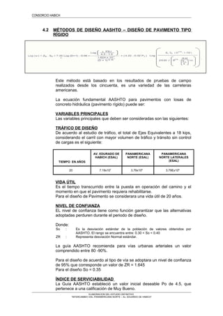 CONSORCIO HABICH
4.2 MÉTODOS DE DISEÑO AASHTO – DISEÑO DE PAVIMENTO TIPO
RÍGIDO
Este método está basado en los resultados de pruebas de campo
realizados desde los cincuenta, es una variedad de las carreteras
americanas.
La ecuación fundamental AASHTO para pavimentos con losas de
concreto hidráulica (pavimento rígido) puede ser:
VARIABLES PRINCIPALES
Las variables principales que deben ser consideradas son las siguientes:
TRÁFICO DE DISEÑO
De acuerdo al estudio de tráfico, el total de Ejes Equivalentes a 18 kips,
considerando el carril con mayor volumen de tráfico y tránsito sin control
de cargas es el siguiente:
TIEMPO EN AÑOS
AV. EDURADO DE
HABICH (ESAL)
PANAMERICANA
NORTE (ESAL)
PANAMERICANA
NORTE LATERALES
(ESAL)
20 7.19x107
3.79x108
3.79Ex108
VIDA ÚTIL
Es el tiempo transcurrido entre la puesta en operación del camino y el
momento en que el pavimento requiera rehabilitarse.
Para el diseño de Pavimento se considerara una vida útil de 20 años.
NIVEL DE CONFIANZA
EL nivel de confianza tiene como función garantizar que las alternativas
adoptadas perduren durante el periodo de diseño.
Donde:
So : Es la desviación estándar de la población de valores obtenidos por
AASHTO. El rango se encuentra entre: 0.30 < So < 0.40
ZR : Representa desviación Normal estándar.
La guía AASHTO recomienda para vías urbanas arteriales un valor
comprendido entre 80 -90%.
Para el diseño de acuerdo al tipo de vía se adoptara un nivel de confianza
de 95% que corresponde un valor de ZR = 1.645
Para el diseño So = 0.35
ÍNDICE DE SERVICIABILIDAD
La Guía AASHTO estableció un valor inicial deseable Po de 4.5, que
pertenece a una calificación de Muy Bueno.
ELABORACION DEL ESTUDIO DEFINITIVO
“INTERCAMBIO VIAL PANAMERICANA NORTE – Av. EDUARDO DE HABICH”
 