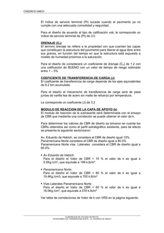 CONSORCIO HABICH
El índice de servicio terminal (Pt) sucede cuando el pavimento ya no
cumple con una adecuada comodidad y seguridad.
Para el diseño de acuerdo al tipo de calificación vial, le corresponde un
índice de servicio terminal de (Pt) de 3.0
DRENAJE (Cd)
El termino drenaje se refiere a la propiedad con que cuentan las capas
que constituyen la estructura del pavimento para liberar el agua libre entre
sus granos, en función del tiempo en que la estructura está expuesta a
niveles de humedad próximos a la saturación.
Para el diseño de considerará un coeficiente de drenaje (Cd) de 1.2 con
una calificación de BUENO con un valor de tiempo de riesgo estimado
entre 1 – 5%
COEFICIENTE DE TRANSFERENCIA DE CARGA (J)
El coeficiente de transferencia de carga depende de los ejes equivalentes
de 8.2 ton acumulado.
Para el diseño el mecanismo de transferencia de carga será de pasa
juntas de varilla lisa de acero sin malla de refuerzo por temperatura.
Le corresponde un coeficiente (J) de 3.2
MODULO DE REACCION DE LA CAPA DE APOYO (k)
El modulo de reacción de la subrasante será determinada con el ensayo
de CBR que mediante una correlación se puede obtener el valor de k.
Para determinar los valores de CBR de diseño se tomaron en cuenta los
CBRs obtenidos así como el perfil estratigráfico existente, para tal efecto
se presenta la siguiente sectorizaron:
Av. Eduardo de Habich, se considera el CBR de diseño igual 10%
Panamericana Norte considera el CBR de diseño igual a 80.0%
Panamericana Norte vías Laterales considera el CBR de diseño igual a
60.0%.
 Av Eduardo de Habich:
Para el diseño el Valor de CBR = 10 % el valor de k es igual a
5.5Kg./cm³, que equivale a 199 k.lb/in³
 Panamericana Norte:
Para el diseño el Valor de CBR = 80 % el valor de k es igual a
19.4Kg./cm3, que equivale a 700 k.lb/in³
 Vías Laterales Panamericana Norte
Para el diseño el Valor de CBR = 60 % el valor de k es igual a
16.0Kg./cm³, que equivale a 578 k.lb/in³
Ver tabla de correlaciones de Valor de k con VRS en la página siguiente.
ELABORACION DEL ESTUDIO DEFINITIVO
“INTERCAMBIO VIAL PANAMERICANA NORTE – Av. EDUARDO DE HABICH”
 