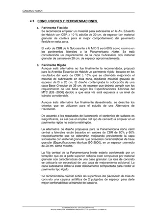 CONSORCIO HABICH
4.3 CONCLUSIONES Y RECOMENDACIONES
a. Pavimento Flexible
Se recomienda emplear un material para subrasante en la Av. Eduardo
de Habich con CBR ≥ 10 % adición de 20 cm. de espesor con material
granular de cantera para el mejor comportamiento del pavimento
flexible en esta zona.
El valor de CBR de la Subrasante a la M.D.S será 60% como mínimo en
los pavimentos laterales a la Panamericana Norte. Se está
considerando un mejoramiento de la capa Subrasante con material
granular de cantera en 20 cm. de espesor aproximadamente.
b. Pavimento Rígido
Aunque está alternativa no fue finalmente la recomendada, propusó
para la Avenida Eduardo de Habich un pavimento rígido basado en los
resultados del valor de CBR ≥ 10% que se obtendría mejorando el
material de subrasante en esta zona, mediante material gravoso de
espesor de10 a 20 cm. El diseño contemplaba la colocación de una
capa Base Granular de 35 cm. de espesor que deberá cumplir con los
requerimiento de una base según las Especificaciones Técnicas del
MTC (EG -2000) debido a que esta vía está expuesta a un nivel de
tránsito considerable.
Aunque ésta alternativa fue finalmente desestimada, se describe los
criterios que se utilizaron para el estudio de una Alternativa de
Pavimento.
De acuerdo a los resultados del laboratorio el contenido de sulfatos es
insignificante, es así que el empleo del tipo de cemento a emplear en el
pavimento rígido no estaría restringido.
La alternativa de diseño propuesta para la Panamericana norte carril
central y laterales están basados en valores de CBR de 80% y 60%
respectivamente que se obtendrán mejorando previamente la capa
subrasante con material granular que presenten características de base
granular (Especificaciones técnicas EG-2000), en un espesor promedio
de 20 cm. como mínimo.
La Vía central de la Panamericana Norte estaría conformada por un
terraplén que en la parte superior debería estar compuesta por material
granular con características de una base granular. La losa de concreto
se colocaría sin necesidad de una capa de mejoramiento adicional. La
capa subrasante debería estar debidamente compactada para recibir al
pavimento tipo rígido.
Se recomendaría colocar sobre las superficies del pavimento de losa de
concreto una carpeta asfáltica de 2 pulgadas de espesor para darle
mejor confortabilidad al tránsito del usuario.
ELABORACION DEL ESTUDIO DEFINITIVO
“INTERCAMBIO VIAL PANAMERICANA NORTE – Av. EDUARDO DE HABICH”
 