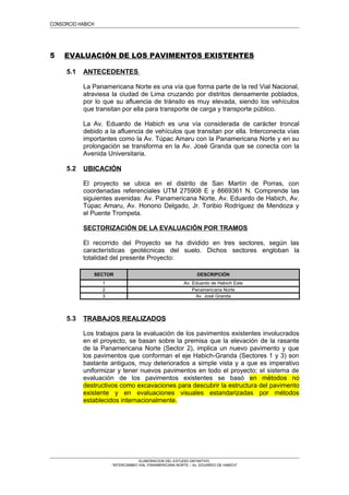 CONSORCIO HABICH
5 EVALUACIÓN DE LOS PAVIMENTOS EXISTENTES
5.1 ANTECEDENTES
La Panamericana Norte es una vía que forma parte de la red Vial Nacional,
atraviesa la ciudad de Lima cruzando por distritos densamente poblados,
por lo que su afluencia de tránsito es muy elevada, siendo los vehículos
que transitan por ella para transporte de carga y transporte público.
La Av. Eduardo de Habich es una vía considerada de carácter troncal
debido a la afluencia de vehículos que transitan por ella. Interconecta vías
importantes como la Av. Túpac Amaru con la Panamericana Norte y en su
prolongación se transforma en la Av. José Granda que se conecta con la
Avenida Universitaria.
5.2 UBICACIÓN
El proyecto se ubica en el distrito de San Martín de Porras, con
coordenadas referenciales UTM 275908 E y 8669361 N. Comprende las
siguientes avenidas: Av. Panamericana Norte, Av. Eduardo de Habich, Av.
Túpac Amaru, Av. Honorio Delgado, Jr. Toribio Rodríguez de Mendoza y
el Puente Trompeta.
SECTORIZACIÓN DE LA EVALUACIÓN POR TRAMOS
El recorrido del Proyecto se ha dividido en tres sectores, según las
características geotécnicas del suelo. Dichos sectores engloban la
totalidad del presente Proyecto:
SECTOR DESCRIPCIÓN
1 Av. Eduardo de Habich Este
2 Panamericana Norte
3 Av. José Granda
5.3 TRABAJOS REALIZADOS
Los trabajos para la evaluación de los pavimentos existentes involucrados
en el proyecto, se basan sobre la premisa que la elevación de la rasante
de la Panamericana Norte (Sector 2), implica un nuevo pavimento y que
los pavimentos que conforman el eje Habich-Granda (Sectores 1 y 3) son
bastante antiguos, muy deteriorados a simple vista y a que es imperativo
uniformizar y tener nuevos pavimentos en todo el proyecto; el sistema de
evaluación de los pavimentos existentes se basó en métodos no
destructivos como excavaciones para descubrir la estructura del pavimento
existente y en evaluaciones visuales estandarizadas por métodos
establecidos internacionalmente.
ELABORACION DEL ESTUDIO DEFINITIVO
“INTERCAMBIO VIAL PANAMERICANA NORTE – Av. EDUARDO DE HABICH”
 