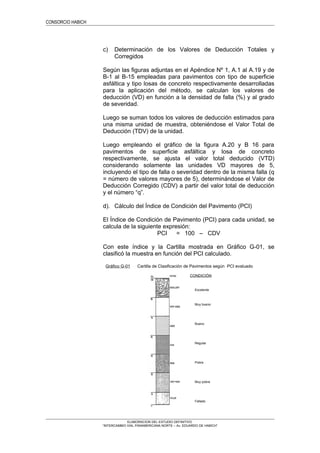 CONDICIÓN
Excelente
Muy bueno
Bueno
Regular
Pobre
Muy pobre
Fallado
CONSORCIO HABICH
c) Determinación de los Valores de Deducción Totales y
Corregidos
Según las figuras adjuntas en el Apéndice Nº 1, A.1 al A.19 y de
B-1 al B-15 empleadas para pavimentos con tipo de superficie
asfáltica y tipo losas de concreto respectivamente desarrolladas
para la aplicación del método, se calculan los valores de
deducción (VD) en función a la densidad de falla (%) y al grado
de severidad.
Luego se suman todos los valores de deducción estimados para
una misma unidad de muestra, obteniéndose el Valor Total de
Deducción (TDV) de la unidad.
Luego empleando el gráfico de la figura A.20 y B 16 para
pavimentos de superficie asfáltica y losa de concreto
respectivamente, se ajusta el valor total deducido (VTD)
considerando solamente las unidades VD mayores de 5,
incluyendo el tipo de falla o severidad dentro de la misma falla (q
= número de valores mayores de 5), determinándose el Valor de
Deducción Corregido (CDV) a partir del valor total de deducción
y el número “q”.
d). Cálculo del Índice de Condición del Pavimento (PCI)
El Índice de Condición de Pavimento (PCI) para cada unidad, se
calcula de la siguiente expresión:
PCI = 100 – CDV
Con este índice y la Cartilla mostrada en Gráfico G-01, se
clasificó la muestra en función del PCI calculado.
Gráfico G-01 Cartilla de Clasificación de Pavimentos según PCI evaluado
ELABORACION DEL ESTUDIO DEFINITIVO
“INTERCAMBIO VIAL PANAMERICANA NORTE – Av. EDUARDO DE HABICH”
 