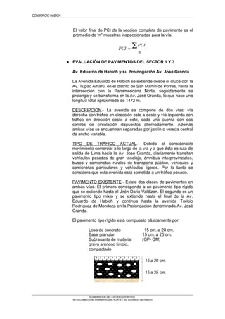 CONSORCIO HABICH
El valor final de PCI de la sección completa de pavimento es el
promedio de “n” muestras inspeccionadas para la vía:
n
PCI
PCI
i∑=
• EVALUACIÓN DE PAVIMENTOS DEL SECTOR 1 Y 3
Av. Eduardo de Habich y su Prolongación Av. José Granda
La Avenida Eduardo de Habich se extiende desde el cruce con la
Av. Tupac Amarú, en el distrito de San Martín de Porres, hasta la
intersección con la Panamericana Norte, seguidamente se
prolonga y se transforma en la Av. José Granda, lo que hace una
longitud total aproximada de 1472 m.
DESCRIPCIÓN.- La avenida se compone de dos vías: vía
derecha con tráfico en dirección este a oeste y vía izquierda con
tráfico en dirección oeste a este, cada una cuenta con dos
carriles de circulación dispuestos alternadamente. Además
ambas vías se encuentran separadas por jardín o vereda central
de ancho variable.
TIPO DE TRÁFICO ACTUAL.- Debido al considerable
movimiento comercial a lo largo de la vía y a que ésta es ruta de
salida de Lima hacia la Av. José Granda, diariamente transitan
vehículos pesados de gran tonelaje, ómnibus interprovinciales,
buses y camionetas rurales de transporte público, vehículos y
camionetas particulares y vehículos ligeros. Por lo tanto se
considera que esta avenida está sometida a un tráfico pesado.
PAVIMENTO EXISTENTE.- Existe dos clases de pavimentos en
ambas vías. El primero corresponde a un pavimento tipo rígido
que se extiende hasta el Jirón Dario Valdizan. El segundo es un
pavimento tipo mixto y se extiende hasta el final de la Av.
Eduardo de Habich y continua hasta la avenida Toribio
Rodríguez de Mendoza en la Prolongación denominada Av. José
Granda.
El pavimento tipo rígido está compuesto básicamente por:
Losa de concreto 15 cm. a 20 cm.
Base granular 15 cm. a 25 cm.
Subrasante de material
gravo arenoso limpio,
compactado
(GP- GM)
ELABORACION DEL ESTUDIO DEFINITIVO
“INTERCAMBIO VIAL PANAMERICANA NORTE – Av. EDUARDO DE HABICH”
15 a 20 cm.
15 a 25 cm.
 