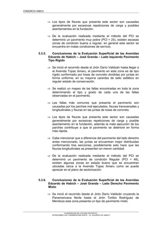 CONSORCIO HABICH
⇒ Los tipos de fisuras que presenta este sector son causadas
generalmente por excesivas repeticiones de carga y posibles
asentamientos en la fundación.
⇒ De la evaluación realizada mediante el método del PCI se
determinó un pavimento muy pobre (PCI = 25), existen escasas
zonas de condición buena a regular, en general este sector se
encuentra en malas condiciones de servicio.
5.3.5. Conclusiones de la Evaluación Superficial de las Avenidas
Eduardo de Habich – José Granda – Lado Izquierdo Pavimento
Tipo Rígido
⇒ Se inició el recorrido desde el Jirón Darío Valdizán hasta llegar a
al Avenida Túpac Amaru, el pavimento en esta zona es de tipo
rígido conformado por losas de concreto divididas por juntas en
forma uniforme, en su mayoría carentes de sello asfáltico en
regular estado de conservación.
⇒ Se realizó un mapeo de las fallas encontradas en toda la zona
determinando el tipo y grado de cada una de las fallas
observadas en el pavimento.
⇒ Las fallas más comunes que presenta el pavimento son
causadas por los parches mal ejecutados, fisuras transversales y
longitudinales y fisuras en las juntas de losas de concreto.
⇒ Los tipos de fisuras que presenta este sector son causadas
generalmente por excesivas repeticiones de carga y posible
asentamiento en la fundación, además la mala ejecución de los
parches contribuye a que el pavimento se deteriore en forma
más rápida.
⇒ Cabe mencionar que a diferencia del pavimento del lado derecho
antes mencionado, las juntas se encuentran mejor distribuidas
conformando tres secciones, posiblemente esto hace que las
fisuras longitudinales se presenten en menor cantidad.
⇒ De la evaluación realizada mediante el método del PCI se
determinó un pavimento de condición Regular (PCI = 48),
existen algunas zonas en estado bueno que se encuentran
ubicadas cerca a la Avenida Túpac Amaru como se puede
apreciar en el plano de sectorización.
5.3.6. Conclusiones de la Evaluación Superficial de las Avenidas
Eduardo de Habich – José Granda – Lado Derecho Pavimento
Mixto
⇒ Se inició el recorrido desde el Jirón Darío Valdizán cruzando la
Panamericana Norte hasta el Jirón Toribio Rodríguez de
Mendoza esta zona presenta un tipo de pavimento mixto.
ELABORACION DEL ESTUDIO DEFINITIVO
“INTERCAMBIO VIAL PANAMERICANA NORTE – Av. EDUARDO DE HABICH”
 