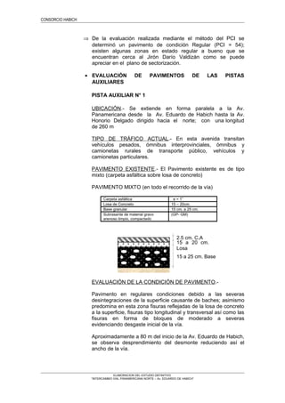 CONSORCIO HABICH
⇒ De la evaluación realizada mediante el método del PCI se
determinó un pavimento de condición Regular (PCI = 54);
existen algunas zonas en estado regular a bueno que se
encuentran cerca al Jirón Darío Valdizán como se puede
apreciar en el plano de sectorización.
• EVALUACIÓN DE PAVIMENTOS DE LAS PISTAS
AUXILIARES
PISTA AUXILIAR N° 1
UBICACIÓN.- Se extiende en forma paralela a la Av.
Panamericana desde la Av. Eduardo de Habich hasta la Av.
Honorio Delgado dirigido hacia el norte; con una longitud
de 260 m
TIPO DE TRÁFICO ACTUAL.- En esta avenida transitan
vehículos pesados, ómnibus interprovinciales, ómnibus y
camionetas rurales de transporte público, vehículos y
camionetas particulares.
PAVIMENTO EXISTENTE.- El Pavimento existente es de tipo
mixto (carpeta asfáltica sobre losa de concreto)
PAVIMENTO MIXTO (en todo el recorrido de la vía)
Carpeta asfáltica e = 1”
Losa de Concreto 15 – 20cm.
Base granular 15 cm. a 25 cm.
Subrasante de material gravo
arenoso limpio, compactado
(GP- GM)
EVALUACIÓN DE LA CONDICIÓN DE PAVIMENTO.-
Pavimento en regulares condiciones debido a las severas
desintegraciones de la superficie causante de baches; asimismo
predomina en esta zona fisuras reflejadas de la losa de concreto
a la superficie, fisuras tipo longitudinal y transversal así como las
fisuras en forma de bloques de moderado a severas
evidenciando desgaste inicial de la vía.
Aproximadamente a 80 m del inicio de la Av. Eduardo de Habich,
se observa desprendimiento del desmonte reduciendo así el
ancho de la vía.
ELABORACION DEL ESTUDIO DEFINITIVO
“INTERCAMBIO VIAL PANAMERICANA NORTE – Av. EDUARDO DE HABICH”
15 a 20 cm.
Losa
15 a 25 cm. Base
2.5 cm. C.A
 