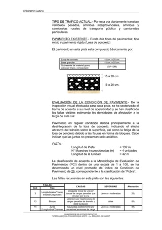 CONSORCIO HABICH
TIPO DE TRÁFICO ACTUAL.- Por esta vía diariamente transitan
vehículos pesados, ómnibus interprovinciales, ómnibus y
camionetas rurales de transporte público y camionetas
particulares.
PAVIMENTO EXISTENTE.- Existe dos tipos de pavimentos; tipo
mixto y pavimento rígido (Losa de concreto)
El pavimento en esta pista está compuesto básicamente por:
Losa de concreto 15 cm. a 20 cm.
Base granular 15 cm. a 25 cm.
Subrasante de material gravo
arenoso limpio, compactado
(GP- GM)
EVALUACIÓN DE LA CONDICIÓN DE PAVIMENTO.- De la
inspección visual efectuada para cada pista, se ha sectorizado el
tramo de acuerdo a su nivel de operatividad y se han clasificado
las fallas visibles estimando las densidades de afectación a lo
largo de esta vía:
Pavimento en regular condición debida principalmente a la
desintegración de la losa de concreto, indicando el efecto
abrasivo del tránsito sobre la superficie, así como la fatiga de la
losa de concreto debido a las fisuras en forma de bloques. Cabe
indicar que las juntas no presentan sello asfáltico,
PISTA.-
Longitud de Pista = 132 m
N° Muestras inspeccionadas (n) = 4 unidades
Longitud de la Unidad = 42 m
La clasificación de acuerdo a la Metodología de Evaluación de
Pavimentos (PCI) dentro de una escala de 1 a 100, se ha
determinado un nivel promedio de Índice de Condición de
Pavimento de 26, correspondiente a la clasificación de “Pobre”.
Las fallas recurrentes en esta pista son las siguientes:
FALLAS
CAUSAS SEVERIDAD Afectación
Cod. Tipo
3
Longitudinales/Transv
ersales/Diagonales
Desgaste inicial de vía por
causa de cargas pesadas que
circulan por la vía.
Leves a moderadas 2%
13 Bloque
Deterioro por repeticiones de
cargas pesadas de transito y
débil fundación
Altas 8%
14 Junta
(Longitudinal/Transver
Causadas posiblemente por
excesivas tensiones de carga
Leves a moderadas 5%
ELABORACION DEL ESTUDIO DEFINITIVO
“INTERCAMBIO VIAL PANAMERICANA NORTE – Av. EDUARDO DE HABICH”
15 a 20 cm.
15 a 25 cm.
 