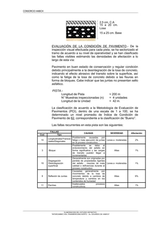 CONSORCIO HABICH
EVALUACIÓN DE LA CONDICIÓN DE PAVIMENTO.- De la
inspección visual efectuada para cada pista, se ha sectorizado el
tramo de acuerdo a su nivel de operatividad y se han clasificado
las fallas visibles estimando las densidades de afectación a lo
largo de esta vía:
Pavimento en buen estado de conservación y regular condición
debido principalmente a la desintegración de la losa de concreto,
indicando el efecto abrasivo del transito sobre la superficie, así
como la fatiga de la losa de concreto debido a las fisuras en
forma de bloques. Cabe indicar que las juntas no presentan sello
asfáltico.
PISTA.-
Longitud de Pista = 200 m
N° Muestras inspeccionadas (n) = 4 unidades
Longitud de la Unidad = 42 m.
La clasificación de acuerdo a la Metodología de Evaluación de
Pavimentos (PCI), dentro de una escala de 1 a 100, se ha
determinado un nivel promedio de Índice de Condición de
Pavimento de 62, correspondiente a la clasificación de “Bueno”.
Las fallas recurrentes en esta pista son las siguientes:
FALLAS
CAUSAS SEVERIDAD Afectación
Cod. Tipo
10
Longitudinales/Transve
rsales/Diagonales
Posiblemente causadas por
fatiga o mala ejecución de juntas
en el proceso constructivo.
Leves a moderadas 2%
3 Bloque
Posiblemente se deba al
endurecimiento del asfalto en
forma significativa y las cargas
de transito pueden llegar a
incrementarlas
Altas 1%
19
Disgregación
/Desintegración
superficial
Generalmente son originadas por
perdida de propiedades ligantes
del asfalto , mezclas de mala
calidad o deficiencias durante el
proceso constructivo
Leves a moderadas 1%
8 Reflexión de Juntas
Causadas generalmente por
movimientos de la losa de
concreto debido a cambios de
temperatura y cambios en los
contenidos de humedad
Altas 6%
11 Parches
Inadecuados procesos
constructivos.
Altas 1%
ELABORACION DEL ESTUDIO DEFINITIVO
“INTERCAMBIO VIAL PANAMERICANA NORTE – Av. EDUARDO DE HABICH”
15 a 20 cm.
Losa
15 a 25 cm. Base
2.5 cm. C.A
 
