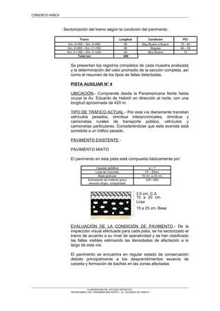 CONSORCIO HABICH
Sectorización del tramo según la condición del pavimento
Tramo Longitud Condición PCI
Km. 0+000 – Km. 0+080 80 Muy Bueno a Bueno 75 - 64
Km. 0+080 – Km. 0 +160 80 Regular 49 – 52
Km. 0 +160 – Km. 0 +200 40 Muy Bueno 72
Total (m) 200
Se presentan los registros completos de cada muestra analizada
y la determinación del valor promedio de la sección completa, así
como el resumen de los tipos de fallas detectadas.
PISTA AUXILIAR N° 4
UBICACIÓN.- Comprende desde la Panamericana Norte hasta
cruzar la Av. Eduardo de Habich en dirección al norte, con una
longitud aproximada de 420 m.
TIPO DE TRÁFICO ACTUAL.- Por esta vía diariamente transitan
vehículos pesados, ómnibus interprovinciales, ómnibus y
camionetas rurales de transporte público, vehículos y
camionetas particulares. Considerándose que esta avenida está
sometida a un tráfico pesado.
PAVIMENTO EXISTENTE.-
PAVIMENTO MIXTO
El pavimento en esta pista está compuesto básicamente por:
Carpeta asfáltica e = 1”
Losa de Concreto 15 – 20cm.
Base granular 15 cm. a 25 cm.
Subrasante de material gravo
arenoso limpio, compactado
(GP- GM)
EVALUACIÓN DE LA CONDICIÓN DE PAVIMENTO.- De la
inspección visual efectuada para cada pista, se ha sectorizado el
tramo de acuerdo a su nivel de operatividad y se han clasificado
las fallas visibles estimando las densidades de afectación a lo
largo de esta vía:
El pavimento se encuentra en regular estado de conservación
debido principalmente a los desprendimientos severos de
carpeta y formación de baches en las zonas afectadas
ELABORACION DEL ESTUDIO DEFINITIVO
“INTERCAMBIO VIAL PANAMERICANA NORTE – Av. EDUARDO DE HABICH”
15 a 20 cm.
Losa
15 a 25 cm. Base
2.5 cm. C.A
 