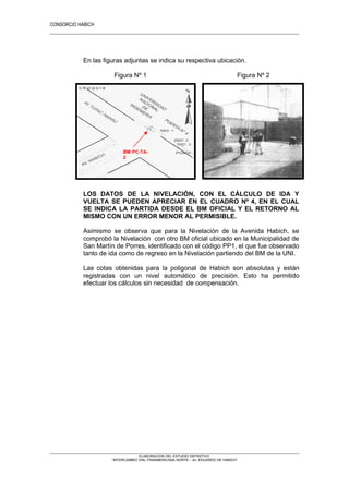 CONSORCIO HABICH
5
En las figuras adjuntas se indica su respectiva ubicación.
Figura Nº 1 Figura Nº 2
LOS DATOS DE LA NIVELACIÓN, CON EL CÁLCULO DE IDA Y
VUELTA SE PUEDEN APRECIAR EN EL CUADRO Nº 4, EN EL CUAL
SE INDICA LA PARTIDA DESDE EL BM OFICIAL Y EL RETORNO AL
MISMO CON UN ERROR MENOR AL PERMISIBLE.
Asimismo se observa que para la Nivelación de la Avenida Habich, se
comprobó la Nivelación con otro BM oficial ubicado en la Municipalidad de
San Martín de Porres, identificado con el código PP1, el que fue observado
tanto de ida como de regreso en la Nivelación partiendo del BM de la UNI.
Las cotas obtenidas para la poligonal de Habich son absolutas y están
registradas con un nivel automático de precisión. Esto ha permitido
efectuar los cálculos sin necesidad de compensación.
ELABORACION DEL ESTUDIO DEFINITIVO
“INTERCAMBIO VIAL PANAMERICANA NORTE – Av. EDUARDO DE HABICH”
BM PC-TA-
2
 